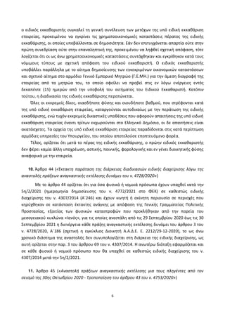 6
ο ειδικός εκκαθαριστής συγκαλεί τη γενική συνέλευση των μετόχων της υπό ειδική εκκαθάριση
εταιρείας, προκειμένου να εγκρίνει τις χρηματοοικονομικές καταστάσεις πέρατος της ειδικής
εκκαθάρισης, οι οποίες υποβάλλονται σε δημοσιότητα. Εάν δεν επιτυγχάνεται απαρτία ούτε στην
πρώτη συνεδρίαση ούτε στην επαναληπτική της, προκειμένου να ληφθεί σχετική απόφαση, τότε
λογίζεται ότι οι ως άνω χρηματοοικονομικές καταστάσεις συντάχθηκαν και εγκρίθηκαν κατά τους
νόμιμους τύπους με σχετική απόφαση του ειδικού εκκαθαριστή. Ο ειδικός εκκαθαριστής
υποβάλλει παράλληλα με το αίτημα δημοσίευσης των εγκεκριμένων οικονομικών καταστάσεων
και σχετικό αίτημα στο αρμόδιο Γενικό Εμπορικό Μητρώο (Γ.Ε.ΜΗ.) για την άμεση διαγραφή της
εταιρείας από τα μητρώα του, το οποίο οφείλει να προβεί στις εν λόγω ενέργειες εντός
δεκαπέντε (15) ημερών από την υποβολή του αιτήματος του Ειδικού Εκκαθαριστή. Κατόπιν
τούτου, η διαδικασία της ειδικής εκκαθάρισης περατώνεται.
Όλες οι εκκρεμείς δίκες, οιασδήποτε φύσης και οιουδήποτε βαθμού, που στρέφονται κατά
της υπό ειδική εκκαθάριση εταιρείας, καταργούνται αυτοδικαίως με την περάτωση της ειδικής
εκκαθάρισης, ενώ τυχόν εκκρεμείς δικαστικές υποθέσεις που αφορούν απαιτήσεις της υπό ειδική
εκκαθάριση εταιρείας έναντι τρίτων εκχωρούνται στο Ελληνικό Δημόσιο, οι δε απαιτήσεις είναι
ακατάσχετες. Τα αρχεία της υπό ειδική εκκαθάριση εταιρείας παραδίδονται στις κατά περίπτωση
αρμόδιες υπηρεσίες του Υπουργείου, του οποίου αποτελούσε εποπτευόμενο φορέα.
Τέλος, ορίζεται ότι μετά το πέρας της ειδικής εκκαθάρισης, ο πρώην ειδικός εκκαθαριστής
δεν φέρει καμία άλλη υποχρέωση, αστικής, ποινικής, φορολογικής και εν γένει διοικητικής φύσης
αναφορικά με την εταιρεία.
10. Άρθρο 44 («Έκτακτη παράταση της διάρκειας διαδικασιών ειδικής διαχείρισης λόγω της
αναστολής πράξεων αναγκαστικής εκτέλεσης δυνάμει του ν. 4728/2020»)
Με το άρθρο 44 ορίζεται ότι για όσα φυσικά ή νομικά πρόσωπα έχουν υπαχθεί κατά την
5η/2/2021 (ημερομηνία δημοσίευσης του ν. 4772/2021 στο ΦΕΚ) σε καθεστώς ειδικής
διαχείρισης του ν. 4307/2014 (Α΄246) και έχουν κινητή ή ακίνητη περιουσία σε περιοχές που
κηρύχθηκαν σε κατάσταση έκτακτης ανάγκης με απόφαση της Γενικής Γραμματείας Πολιτικής
Προστασίας, εξαιτίας των φυσικών καταστροφών που προκλήθηκαν από την πορεία του
μεσογειακού κυκλώνα «Ιανός», για τις οποίες ανεστάλη από τις 29 Σεπτεμβρίου 2020 έως τις 30
Σεπτεμβρίου 2021 η διενέργεια κάθε πράξης αναγκαστικής εκτέλεσης δυνάμει του άρθρου 3 του
ν. 4728/2020, Α΄186 (σχετική η εγκύκλιος Διοικητή Α.Α.Δ.Ε. Ε. 2212/29-12-2020), το ως άνω
χρονικό διάστημα της αναστολής δεν συνυπολογίζεται στη διάρκεια της ειδικής διαχείρισης, ως
αυτή ορίζεται στην παρ. 3 του άρθρου 69 του ν. 4307/2014. Η ανωτέρω διάταξη εφαρμόζεται και
σε κάθε φυσικό ή νομικό πρόσωπο που θα υπαχθεί σε καθεστώς ειδικής διαχείρισης του ν.
4307/2014 μετά την 5η/2/2021.
11. Άρθρο 45 («Αναστολή πράξεων αναγκαστικής εκτέλεσης για τους πληγέντες από τον
σεισμό της 30ης Οκτωβρίου 2020 - Τροποποίηση του άρθρου 43 του ν. 4753/2020»)
ΑΔΑ: ΨΕΦΛ46ΜΠ3Ζ-ΥΜΥ
 