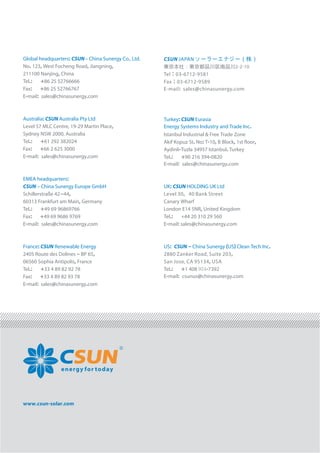 www.csun-solar.com
energy for today
Global headquarters: CSUN– China Sunergy Co., Ltd.
No. 123, West Focheng Road, Jiangning,
211100 Nanjing, China
Tel.: +86 25 52766666
Fax: +86 25 52766767
E-mail sales@chinasun: ergy.com
Australia: CSUN Australia Pty Ltd
Level 57 MLC Centre, 19-29 Martin Place,
Sydney NSW 2000, Australia
Tel.: +61 292 382024
Fax: +66 2 625 3000
E-mail sales@chinasun: ergy.com
EMEA headquarters:
CSUN – China Sunergy Europe GmbH
Schillerstraße 42–44,
60313 Frankfurt am Main, Germany
Tel.: +49 69 96869766
Fax: +49 69 9686 9769
E-mail: sales@chinasunergy.com
France: CSUN Renewable Energy
2405 Route des Dolines – BP 65,
06560 Sophia Antipolis, France
Tel.: +33 4 89 82 92 78
Fax: +33 4 89 82 93 78
E-mail: sales@chinasunergy.com
Turkey: CSUN Eurasia
Energy Systems Industry and Trade Inc.
Istanbul Industrial & Free Trade Zone
Akif Kopuz St. No: T-10, B Block, 1st ﬂoor,
Aydinli-Tuzla 34957 Istanbul. Turkey
Tel.: +90 216 394-0820
E-mail: sales@chinasunergy.com
UK: CSUN HOLDING UK Ltd
Level 30，40 Bank Street
Canary Wharf
London E14 5NR, United Kingdom
Tel.: +44 20 310 29 560
E-mail: sales@chinasunergy.com
US: CSUN – China Sunergy ( ) Clean Tech Inc.US
2880 Zanker Road, Suite 203,
San Jose, CA 95134, USA
Tel.: +1 408 954-7392
E-mail: csunus@chinasunergy.com
東京本社：東京都品川区南品川2-2-10
Tel：03-6712-9581
Fax：03-6712-9589
E-mail: sales@chinasunergy.com
CSUN JAPAN ソーラーエナジー（株）
 