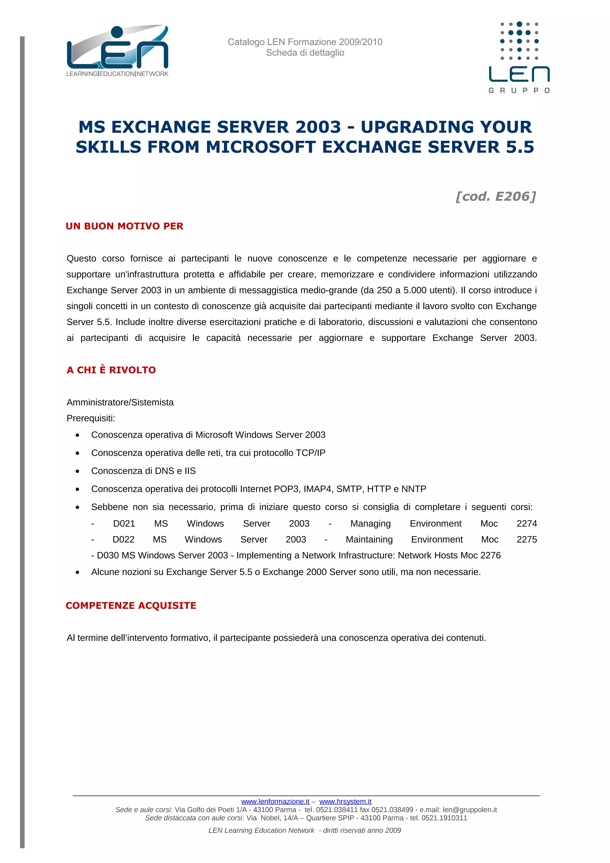 Catalogo LEN Formazione 2009/2010
Scheda di dettaglio
MS EXCHANGE SERVER 2003 - UPGRADING YOUR
SKILLS FROM MICROSOFT EXCHANGE SERVER 5.5
[cod. E206]
UN BUON MOTIVO PER
Questo corso fornisce ai partecipanti le nuove conoscenze e le competenze necessarie per aggiornare e
supportare un'infrastruttura protetta e affidabile per creare, memorizzare e condividere informazioni utilizzando
Exchange Server 2003 in un ambiente di messaggistica medio-grande (da 250 a 5.000 utenti). Il corso introduce i
singoli concetti in un contesto di conoscenze già acquisite dai partecipanti mediante il lavoro svolto con Exchange
Server 5.5. Include inoltre diverse esercitazioni pratiche e di laboratorio, discussioni e valutazioni che consentono
ai partecipanti di acquisire le capacità necessarie per aggiornare e supportare Exchange Server 2003.
A CHI È RIVOLTO
Amministratore/Sistemista
Prerequisiti:
• Conoscenza operativa di Microsoft Windows Server 2003
• Conoscenza operativa delle reti, tra cui protocollo TCP/IP
• Conoscenza di DNS e IIS
• Conoscenza operativa dei protocolli Internet POP3, IMAP4, SMTP, HTTP e NNTP
• Sebbene non sia necessario, prima di iniziare questo corso si consiglia di completare i seguenti corsi:
- D021 MS Windows Server 2003 - Managing Environment Moc 2274
- D022 MS Windows Server 2003 - Maintaining Environment Moc 2275
- D030 MS Windows Server 2003 - Implementing a Network Infrastructure: Network Hosts Moc 2276
• Alcune nozioni su Exchange Server 5.5 o Exchange 2000 Server sono utili, ma non necessarie.
COMPETENZE ACQUISITE
Al termine dell’intervento formativo, il partecipante possiederà una conoscenza operativa dei contenuti.
www.lenformazione.it – www.hrsystem.it
Sede e aule corsi: Via Golfo dei Poeti 1/A - 43100 Parma - tel. 0521.038411 fax 0521.038499 - e.mail: len@gruppolen.it
Sede distaccata con aule corsi: Via Nobel, 14/A – Quartiere SPIP - 43100 Parma - tel. 0521.1910311
LEN Learning Education Network - diritti riservati anno 2009
 