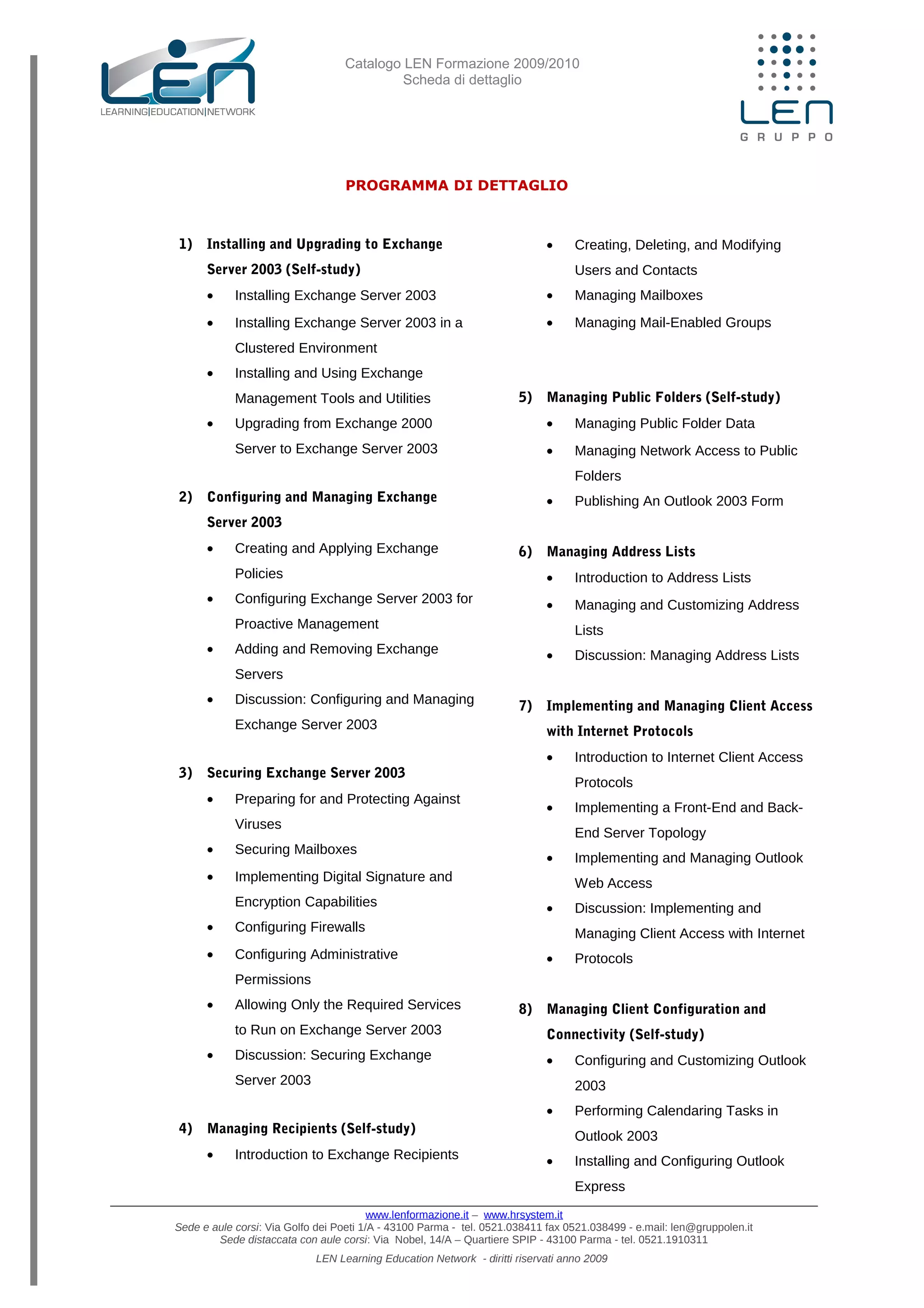 Catalogo LEN Formazione 2009/2010
Scheda di dettaglio
PROGRAMMA DI DETTAGLIO
1) Installing and Upgrading to Exchange
Server 2003 (Self-study)
• Installing Exchange Server 2003
• Installing Exchange Server 2003 in a
Clustered Environment
• Installing and Using Exchange
Management Tools and Utilities
• Upgrading from Exchange 2000
Server to Exchange Server 2003
2) Configuring and Managing Exchange
Server 2003
• Creating and Applying Exchange
Policies
• Configuring Exchange Server 2003 for
Proactive Management
• Adding and Removing Exchange
Servers
• Discussion: Configuring and Managing
Exchange Server 2003
3) Securing Exchange Server 2003
• Preparing for and Protecting Against
Viruses
• Securing Mailboxes
• Implementing Digital Signature and
Encryption Capabilities
• Configuring Firewalls
• Configuring Administrative
Permissions
• Allowing Only the Required Services
to Run on Exchange Server 2003
• Discussion: Securing Exchange
Server 2003
4) Managing Recipients (Self-study)
• Introduction to Exchange Recipients
• Creating, Deleting, and Modifying
Users and Contacts
• Managing Mailboxes
• Managing Mail-Enabled Groups
5) Managing Public Folders (Self-study)
• Managing Public Folder Data
• Managing Network Access to Public
Folders
• Publishing An Outlook 2003 Form
6) Managing Address Lists
• Introduction to Address Lists
• Managing and Customizing Address
Lists
• Discussion: Managing Address Lists
7) Implementing and Managing Client Access
with Internet Protocols
• Introduction to Internet Client Access
Protocols
• Implementing a Front-End and Back-
End Server Topology
• Implementing and Managing Outlook
Web Access
• Discussion: Implementing and
Managing Client Access with Internet
• Protocols
8) Managing Client Configuration and
Connectivity (Self-study)
• Configuring and Customizing Outlook
2003
• Performing Calendaring Tasks in
Outlook 2003
• Installing and Configuring Outlook
Express
www.lenformazione.it – www.hrsystem.it
Sede e aule corsi: Via Golfo dei Poeti 1/A - 43100 Parma - tel. 0521.038411 fax 0521.038499 - e.mail: len@gruppolen.it
Sede distaccata con aule corsi: Via Nobel, 14/A – Quartiere SPIP - 43100 Parma - tel. 0521.1910311
LEN Learning Education Network - diritti riservati anno 2009
 