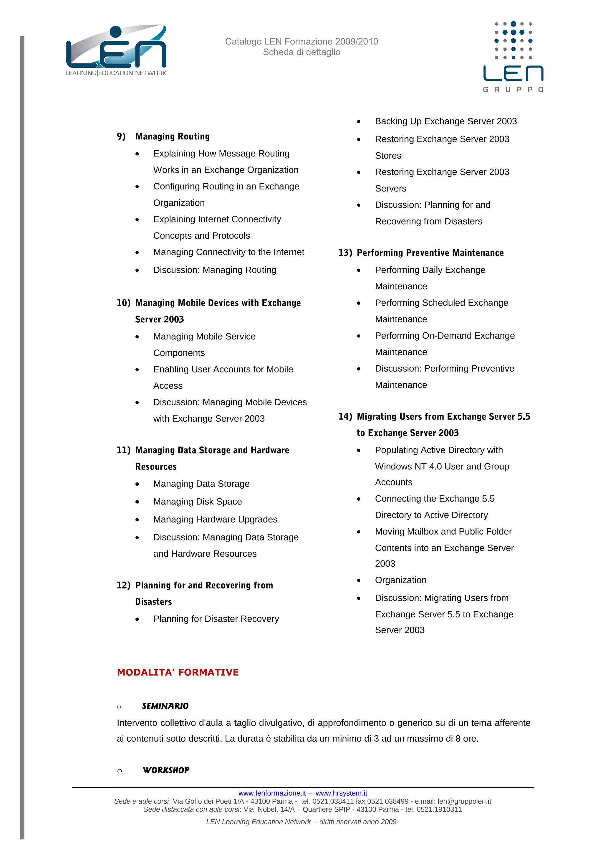 Catalogo LEN Formazione 2009/2010
Scheda di dettaglio
9) Managing Routing
• Explaining How Message Routing
Works in an Exchange Organization
• Configuring Routing in an Exchange
Organization
• Explaining Internet Connectivity
Concepts and Protocols
• Managing Connectivity to the Internet
• Discussion: Managing Routing
10) Managing Mobile Devices with Exchange
Server 2003
• Managing Mobile Service
Components
• Enabling User Accounts for Mobile
Access
• Discussion: Managing Mobile Devices
with Exchange Server 2003
11) Managing Data Storage and Hardware
Resources
• Managing Data Storage
• Managing Disk Space
• Managing Hardware Upgrades
• Discussion: Managing Data Storage
and Hardware Resources
12) Planning for and Recovering from
Disasters
• Planning for Disaster Recovery
• Backing Up Exchange Server 2003
• Restoring Exchange Server 2003
Stores
• Restoring Exchange Server 2003
Servers
• Discussion: Planning for and
Recovering from Disasters
13) Performing Preventive Maintenance
• Performing Daily Exchange
Maintenance
• Performing Scheduled Exchange
Maintenance
• Performing On-Demand Exchange
Maintenance
• Discussion: Performing Preventive
Maintenance
14) Migrating Users from Exchange Server 5.5
to Exchange Server 2003
• Populating Active Directory with
Windows NT 4.0 User and Group
Accounts
• Connecting the Exchange 5.5
Directory to Active Directory
• Moving Mailbox and Public Folder
Contents into an Exchange Server
2003
• Organization
• Discussion: Migrating Users from
Exchange Server 5.5 to Exchange
Server 2003
MODALITA’ FORMATIVE
O SEMINARIO
Intervento collettivo d'aula a taglio divulgativo, di approfondimento o generico su di un tema afferente
ai contenuti sotto descritti. La durata è stabilita da un minimo di 3 ad un massimo di 8 ore.
o WORKSHOP
www.lenformazione.it – www.hrsystem.it
Sede e aule corsi: Via Golfo dei Poeti 1/A - 43100 Parma - tel. 0521.038411 fax 0521.038499 - e.mail: len@gruppolen.it
Sede distaccata con aule corsi: Via Nobel, 14/A – Quartiere SPIP - 43100 Parma - tel. 0521.1910311
LEN Learning Education Network - diritti riservati anno 2009
 