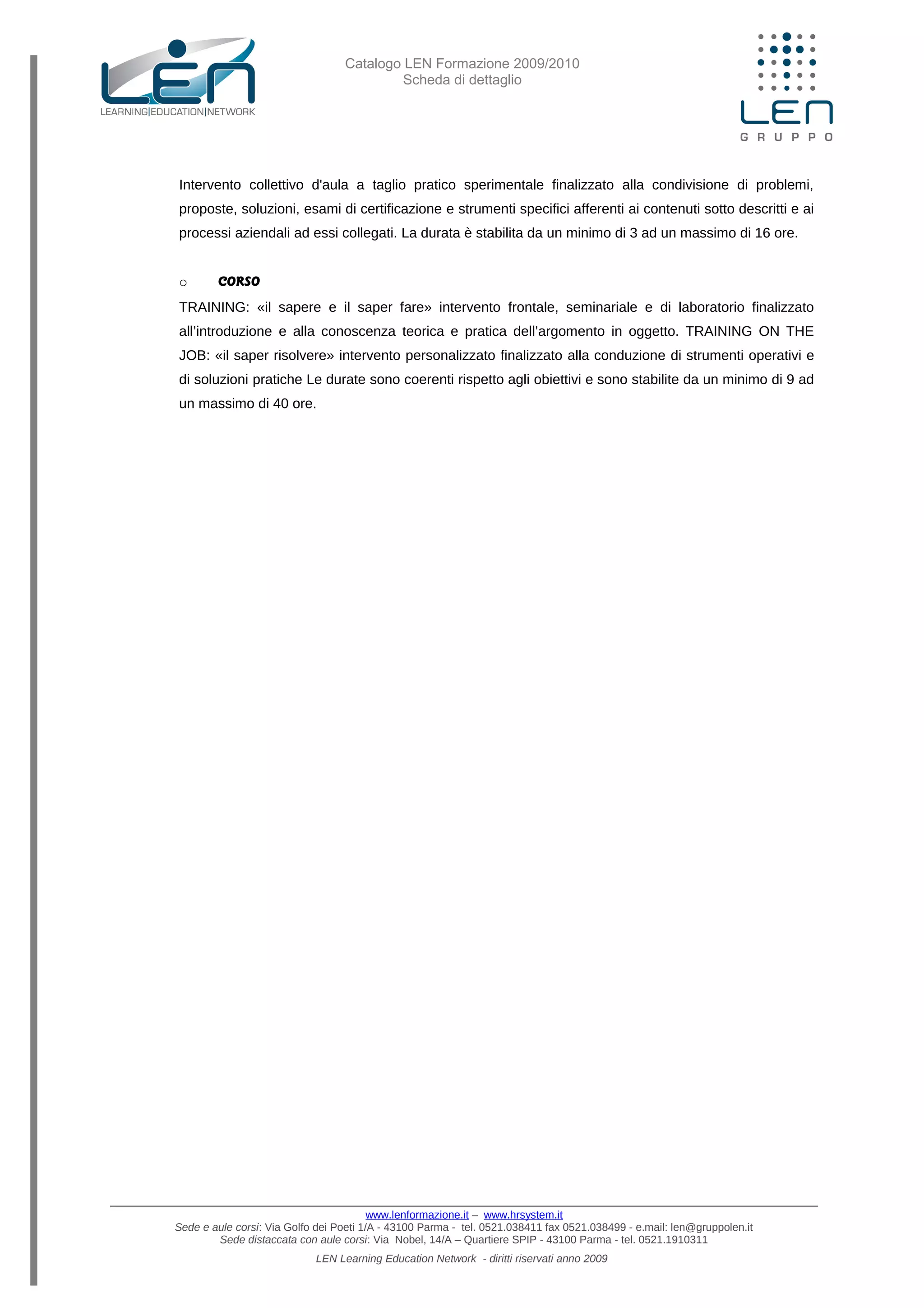 Catalogo LEN Formazione 2009/2010
Scheda di dettaglio
Intervento collettivo d'aula a taglio pratico sperimentale finalizzato alla condivisione di problemi,
proposte, soluzioni, esami di certificazione e strumenti specifici afferenti ai contenuti sotto descritti e ai
processi aziendali ad essi collegati. La durata è stabilita da un minimo di 3 ad un massimo di 16 ore.
o CORSO
TRAINING: «il sapere e il saper fare» intervento frontale, seminariale e di laboratorio finalizzato
all’introduzione e alla conoscenza teorica e pratica dell’argomento in oggetto. TRAINING ON THE
JOB: «il saper risolvere» intervento personalizzato finalizzato alla conduzione di strumenti operativi e
di soluzioni pratiche Le durate sono coerenti rispetto agli obiettivi e sono stabilite da un minimo di 9 ad
un massimo di 40 ore.
www.lenformazione.it – www.hrsystem.it
Sede e aule corsi: Via Golfo dei Poeti 1/A - 43100 Parma - tel. 0521.038411 fax 0521.038499 - e.mail: len@gruppolen.it
Sede distaccata con aule corsi: Via Nobel, 14/A – Quartiere SPIP - 43100 Parma - tel. 0521.1910311
LEN Learning Education Network - diritti riservati anno 2009
 