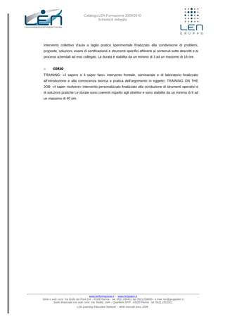 Catalogo LEN Formazione 2009/2010
Scheda di dettaglio
Intervento collettivo d'aula a taglio pratico sperimentale finalizzato alla condivisione di problemi,
proposte, soluzioni, esami di certificazione e strumenti specifici afferenti ai contenuti sotto descritti e ai
processi aziendali ad essi collegati. La durata è stabilita da un minimo di 3 ad un massimo di 16 ore.
o CORSO
TRAINING: «il sapere e il saper fare» intervento frontale, seminariale e di laboratorio finalizzato
all’introduzione e alla conoscenza teorica e pratica dell’argomento in oggetto. TRAINING ON THE
JOB: «il saper risolvere» intervento personalizzato finalizzato alla conduzione di strumenti operativi e
di soluzioni pratiche Le durate sono coerenti rispetto agli obiettivi e sono stabilite da un minimo di 9 ad
un massimo di 40 ore.
www.lenformazione.it – www.hrsystem.it
Sede e aule corsi: Via Golfo dei Poeti 1/A - 43100 Parma - tel. 0521.038411 fax 0521.038499 - e.mail: len@gruppolen.it
Sede distaccata con aule corsi: Via Nobel, 14/A – Quartiere SPIP - 43100 Parma - tel. 0521.1910311
LEN Learning Education Network - diritti riservati anno 2009
 