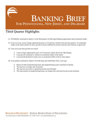Third Quarter Highlights
(1) Profitability continued to improve in the third quarter at both large banking organizations and community banks.
(2) Year over year, assets of large organizations grew at 4.5 percent, similar to the previous quarter. At community
banks in the nation and the tri-state, growth in assets stabilized at around 2 percent and 3 percent, respectively.
(3) Year-over-year loan growth was mixed:
 Loans at large organizations grew at 0.55 percent, mainly driven by C&I lending.
 Loan growth continued to contract at community banks in the nation.
 Loan growth declined to nearly zero at community banks in the tri-state region.
(4) Loan quality continued to improve for both large and small banks from a year ago:
 Ratios for both nonperforming loans and nonperforming assets continued to decline.
 The loan loss coverage ratio increased.
 The loan loss provision to operating income ratio declined.
 The total amount of nonperforming loans, net charge-offs, and loan loss provisions declined.
 