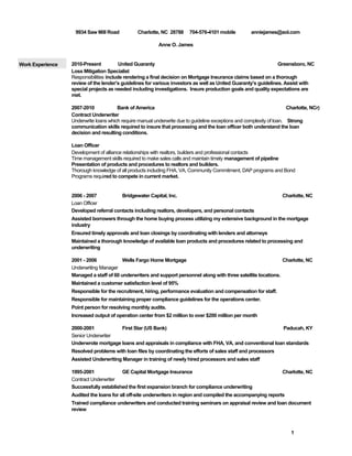 9934 Saw Mill Road Charlotte, NC 28788 704-576-4101 mobile anniejames@aol.com
Anne O. James
Work Experience 2010-Present United Guaranty Greensboro, NC
Loss Mitigation Specialist
Responsibilities include rendering a final decision on Mortgage Insurance claims based on a thorough
review of the lender’s guidelines for various investors as well as United Guaranty’s guidelines. Assist with
special projects as needed including investigations. Insure production goals and quality expectations are
met.
2007-2010 Bank of America Charlotte, NCr)
Contract Underwriter
Underwrite loans which require manual underwrite due to guideline exceptions and complexity of loan. Strong
communication skills required to insure that processing and the loan officer both understand the loan
decision and resulting conditions.
Loan Officer
Development of alliance relationships with realtors, builders and professional contacts
Time management skills required to make sales calls and maintain timely management of pipeline
Presentation of products and procedures to realtors and builders.
Thorough knowledge of all products including FHA, VA, Community Commitment, DAP programs and Bond
Programs required to compete in current market.
2006 - 2007 Bridgewater Capital, Inc. Charlotte, NC
Loan Officer
Developed referral contacts including realtors, developers, and personal contacts
Assisted borrowers through the home buying process utilizing my extensive background in the mortgage
industry
Ensured timely approvals and loan closings by coordinating with lenders and attorneys
Maintained a thorough knowledge of available loan products and procedures related to processing and
underwriting
2001 - 2006 Wells Fargo Home Mortgage Charlotte, NC
Underwriting Manager
Managed a staff of 60 underwriters and support personnel along with three satellite locations.
Maintained a customer satisfaction level of 95%
Responsible for the recruitment, hiring, performance evaluation and compensation for staff.
Responsible for maintaining proper compliance guidelines for the operations center.
Point person for resolving monthly audits.
Increased output of operation center from $2 million to over $200 million per month
2000-2001 First Star (US Bank) Paducah, KY
Senior Underwriter
Underwrote mortgage loans and appraisals in compliance with FHA, VA, and conventional loan standards
Resolved problems with loan files by coordinating the efforts of sales staff and processors
Assisted Underwriting Manager in training of newly hired processors and sales staff
1995-2001 GE Capital Mortgage Insurance Charlotte, NC
Contract Underwriter
Successfully established the first expansion branch for compliance underwriting
Audited the loans for all off-site underwriters in region and compiled the accompanying reports
Trained compliance underwriters and conducted training seminars on appraisal review and loan document
review
1
 