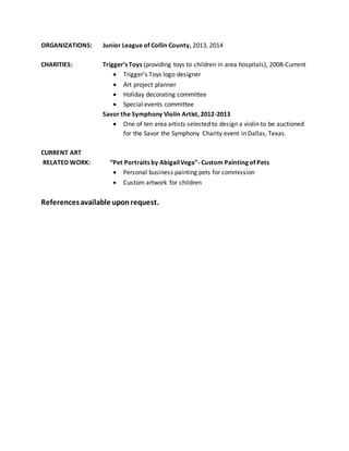 ORGANIZATIONS: Junior League of Collin County, 2013, 2014
CHARITIES: Trigger’s Toys (providing toys to children in area hospitals), 2008-Current
 Trigger’s Toys logo designer
 Art project planner
 Holiday decorating committee
 Special events committee
Savor the Symphony Violin Artist, 2012-2013
 One of ten area artists selected to design a violin to be auctioned
for the Savor the Symphony Charity event in Dallas, Texas.
CURRENT ART
RELATED WORK: “Pet Portraits by AbigailVega”- Custom Painting of Pets
 Personal business painting pets for commission
 Custom artwork for children
Referencesavailable uponrequest.
 
