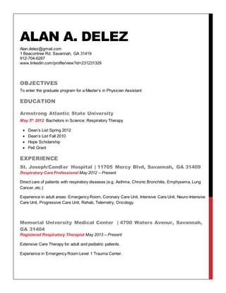 ALAN A. DELEZ
Alan.delez@gmail.com
1 Beacontree Rd. Savannah, GA 31419
912-704-6287
www.linkedin.com/profile/view?id=231231329
OBJECTIVES
To enter the graduate program for a Master’s in Physician Assistant
EDUCATION
Armstrong Atlantic State University
May 5th
2012 Bachelors in Science: Respiratory Therapy
 Dean’s List Spring 2012
 Dean’s List Fall 2010
 Hope Scholarship
 Pell Grant
EXPERIENCE
St. Joseph/Candler Hospital | 11705 Mercy Blvd, Savannah, GA 31409
Respiratory Care Professional May 2012 – Present
Direct care of patients with respiratory diseases (e.g. Asthma, Chronic Bronchitis, Emphysema, Lung
Cancer, etc.)
Experience in adult areas: Emergency Room, Coronary Care Unit, Intensive Care Unit, Neuro-Intensive
Care Unit, Progressive Care Unit, Rehab, Telemetry, Oncology.
Memorial University Medical Center | 4700 Waters Avenur, Savannah,
GA 31404
Registered Respiratory Therapist May 2013 – Present
Extensive Care Therapy for adult and pediatric patients.
Experience in Emergency Room Level 1 Trauma Center.
 