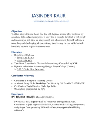 JASINDER KAUR
JASSUSAINI5.JS@GMAIL.COM  647-233-1245
Objectives
To obtain a job within my chosen field that will challenge me and allow me to use my
education, skills and past experiences in a way that is mutually beneficial to both myself
and my employer and allow for future growth and advancement. I would welcome a
rewarding and challenging job that not only involves my current skills, but will
hopefully help me acquire some new ones.
Education
 High School Diploma
 10th Grade- 8.4 GP
 12th Grade- 85%
 Two Years Education in Chartered-Accountancy Course led by ICAI
 Diploma in Business Accounting-George Brown College (Present)
 3.57 GPA in First Semester
Certificates Achieved:
 Certificate in Computer Training Course
 Academic Study Skills Workshop Certificate by DR DAVID THOMPSON
 Certificate of Social Service (Help Age India)
 Orientation program led by ICAI
Experience
RAJ TOURIST SERVICE- (From 2010 to 2016)
I Worked as a Manager in this Sole Proprietor Transportation Firm.
Contributed superb organizational skills, handled multi-tasking assignments,
assigning of Cars, producing bills with different transport related billing
software’s.
 