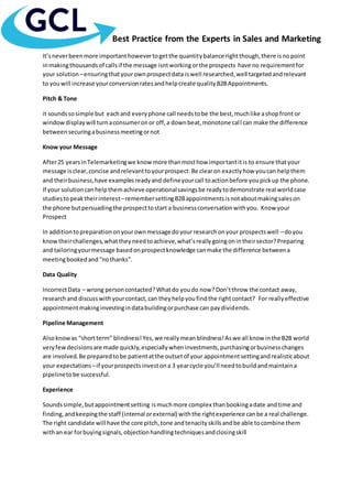 Best Practice from the Experts in Sales and Marketing
It’sneverbeenmore importanthowevertogetthe quantitybalance rightthough,there isnopoint
inmakingthousandsof callsif the message isntworkingorthe prospects have no requirementfor
your solution –ensuringthatyourownprospectdata iswell researched,well targetedandrelevant
to youwill increase yourconversionratesandhelpcreate qualityB2BAppointments.
Pitch & Tone
it soundssosimple but eachand everyphone call needstobe the best,muchlike ashopfront or
windowdisplaywill turnaconsumeronor off,a downbeat,monotone call can make the difference
betweensecuringabusinessmeetingornot
Know your Message
After25 yearsinTelemarketingwe know more thanmosthow importantitis to ensure thatyour
message isclear,concise andrelevanttoyourprospect.Be clearon exactlyhow youcan helpthem
and theirbusiness,have examplesreadyand defineyourcall toactionbefore youpickup the phone.
If your solutioncanhelpthemachieve operationalsavingsbe readytodemonstrate real worldcase
studiestopeaktheirinterest–remembersettingB2Bappointmentsisnotaboutmakingsaleson
the phone butpersuadingthe prospecttostart a businessconversationwithyou. Know your
Prospect
In additiontopreparationonyourownmessage doyour researchonyour prospectswell –doyou
knowtheirchallenges,whattheyneedtoachieve,what’sreallygoingonintheirsector?Preparing
and tailoringyourmessage basedonprospectknowledge canmake the difference betweena
meetingbookedand“nothanks”.
Data Quality
IncorrectData – wrong personcontacted?Whatdo youdo now? Don’tthrow the contact away,
researchand discusswithyourcontact,can theyhelpyoufindthe rightcontact? For reallyeffective
appointmentmakinginvestingindatabuildingorpurchase can paydividends.
Pipeline Management
Alsoknowas “shortterm” blindness!Yes,we reallymeanblindness!Aswe all know inthe B2B world
veryfewdecisionsare made quickly,especiallywheninvestments,purchasingorbusinesschanges
are involved.Be preparedtobe patientatthe outsetof your appointmentsettingandrealisticabout
your expectations –if yourprospectsinvestona 3 yearcycle you’ll needtobuildandmaintaina
pipelinetobe successful.
Experience
Soundssimple,butappointmentsetting ismuchmore complex thanbookingadate andtime and
finding,andkeepingthe staff (internal orexternal) withthe rightexperience canbe a real challenge.
The right candidate will have the core pitch,tone andtenacityskillsandbe able tocombine them
withan ear forbuyingsignals,objectionhandlingtechniquesandclosingskill
 