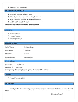  B.A Passed from MDU Rohtak.
PROFESSIONAL QUALIFICATION
 Diploma in Computer Software 1 year
 CCNA (Diploma in computer Networking Application)
 MCSE (Diploma in computer Networking Application)
 Ms-Office (Ms-Word & Ms-Excel)
Exposure to work in fully computerized LAN environment.
STRENGTH:
 Key Team Player.
 Positive Attitude.
 Accepting Challenge.
PERSONAL DETAILS:
Father’s Name : Sh Dharam Singh
Date of Birth : 1 June 1986
Marital Status : Married
Known Language : English & Hindi.
OTHER DETAILS:
Present CTC : 3 Lakh/ Annum
Expected CTC : Negotiable.
Joining timing : 15 working days after getting offer letter of Appointment.
INTEREST:
 Physical Activities & Sport
DECLARATION:
I herebyconfirmthatstatementsgivenbyme istrue, complete and correct in the best of my knowledge and
belief.
(Surender Khanchi)
 