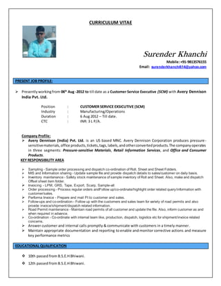 CURRICULUM VITAE
Surender Khanchi
Mobile:+91-9813576155
Email: surenderkhanchi614@yahoo.com
PRESENT JOB PROFILE:
 Presentlyworkingfrom 06th
Aug -2012 to till date as a Customer Service Executive (SCM) with Avery Dennison
India Pvt. Ltd.
Position : CUSTOMER SERVICE EXSICUTIVE (SCM)
Industry : Manufacturing/Operations
Duration : 6 Aug 2012 – Till date.
CTC : INR: 3 L P/A.
Company Profile:
 Avery Dennison (India) Pvt. Ltd. is an US based MNC. Avery Dennison Corporation produces pressure-
sensitivematerials,office products,tickets,tags,labels,andotherconvertedproducts.The companyoperates
in three segments: Pressure-sensitive Materials, Retail Information Services, and Office and Consumer
Products.
KEY RESPONSIBILITY AREA
 Sampling - Sample order processing and dispatch co-ordination of Roll, Sheet and Sheet Folders.
 MIS and Information sharing - Update sample file and provide dispatch details to sales/customer on daily basis.
 Inventory maintenance - Safety stock maintenance of sample inventory of Roll and Sheet. Also, make and dispatch
Offset sheet item folder.
 Invoicing - LPM, GRS, Tape, Export, Scarp, Sample-all
 Order processing - Process regular orders andFollow up/co-ordinate/highlight order related query/information with
customer/sales.
 Performa Invoice - Prepare and mail PI to customer and sales.
 Follow-ups and co-ordination - Follow up with the customers and sales team for variety of road permits and also
provide invoice/shipment/dispatch related information.
 Road Permit maintenance - Maintain road permits of all customer and update the file. Also, inform customer as and
when required in advance.
 Co-ordination - Co-ordinate with internal team like, production, dispatch, logistics etc for shipment/invoice related
concerns.
 Answer customer and internal calls promptly & communicate with customers in a timely manner.
 Maintain appropriate documentation and reporting to enable and monitor corrective actions and measure
key performance metrics
EDUCATIONAL QUALIFICATION
 10th passed from B.S.E.H Bhiwani.
 12th passed from B.S.E.H Bhiwani.
 