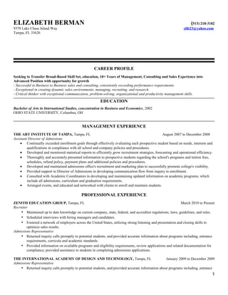 ELIZABETH BERMAN (513) 218-3182
9378 Lake Chase Island Way zilb23@yahoo.com
Tampa, FL 33626
CAREER PROFILE
Seeking to Transfer Broad-Based Skill Set, education, 10+ Years of Management, Consulting and Sales Experience into
Advanced Position with opportunity for growth
- Successful in Business to Business sales and consulting, consistently exceeding performance requirements.
- Exceptional in creating dynamic sales environments, managing, recruiting, and research.
- Critical thinker with exceptional communication, problem-solving, organizational and productivity management skills.
EDUCATION
Bachelor of Arts in International Studies, concentration in Business and Economics, 2002
OHIO STATE UNIVERSITY, Columbus, OH
MANAGEMENT EXPERIENCE
THE ART INSTITUTE OF TAMPA, Tampa, FL August 2007 to December 2008
Assistant Director of Admissions
• Continually exceeded enrollment goals through effectively evaluating each prospective student based on needs, interests and
qualifications in compliance with all school and company policies and procedures.
• Developed and monitored statistical reports to efficiently grow recruitment strategies, forecasting and operational efficiency.
• Thoroughly and accurately presented information to prospective students regarding the school's programs and tuition fees,
schedules, refund policy, payment plans and additional policies and procedures.
• Developed and maintained admissions office's recruitment and marketing plan to successfully promote college's visibility.
• Provided support to Director of Admissions in developing communication flow from inquiry to enrollment.
• Consulted with Academic Coordinators in developing and maintaining updated information on academic programs; which
include all admissions, curriculum and graduation requirements.
• Arranged events, and educated and networked with clients to enroll and maintain students.
PROFESSIONAL EXPERIENCE
ZENITH EDUCATION GROUP, Tampa, FL March 2010 to Present
Recruiter
• Maintained up to date knowledge on current company, state, federal, and accreditor regulations, laws, guidelines, and rules.
• Scheduled interviews with hiring managers and candidates.
• Fostered a network of employers across the United States, utilizing strong listening and presentation and closing skills to
optimize sales results.
Admissions Representative
• Returned inquiry calls promptly to potential students, and provided accurate information about programs including, entrance
requirements, curricula and academic standards.
• Provided information on available programs and eligibility requirements, review applications and related documentation for
compliance; provided assistance to students in completing admissions applications.
THE INTERNATIONAL ACADEMY OF DESIGN AND TECHNOLOGY, Tampa, FL January 2009 to December 2009
Admissions Representative
• Returned inquiry calls promptly to potential students, and provided accurate information about programs including, entrance
1
 