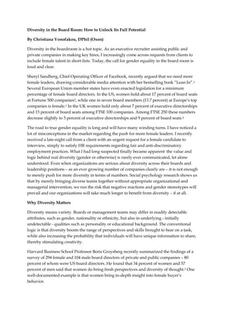 Diversity in the Board Room: How to Unlock Its Full Potential
By Christiana Vonofakou, DPhil (Oxon)
Diversity in the boardroom is a hot topic. As an executive recruiter assisting public and
private companies in making key hires, I increasingly come across requests from clients to
include female talent in short-lists. Today, the call for gender equality in the board room is
loud and clear.
Sheryl Sandberg, Chief Operating Officer of Facebook, recently argued that we need more
female leaders, drawing considerable media attention with her bestselling book “Lean In”.1
Several European Union member states have even enacted legislation for a minimum
percentage of female board directors. In the US, women hold about 17 percent of board seats
at Fortune 500 companies2, while one in seven board members (13.7 percent) at Europe’s top
companies is female.3 In the UK women hold only about 7 percent of executive directorships
and 15 percent of board seats among FTSE 100 companies. Among FTSE 250 these numbers
decrease slightly to 5 percent of executive directorships and 9 percent of board seats.4
The road to true gender equality is long and will have many winding turns. I have noticed a
lot of misconceptions in the market regarding the push for more female leaders. I recently
received a late-night call from a client with an urgent request for a female candidate to
interview, simply to satisfy HR requirements regarding fair and anti-discriminatory
employment practices. What I had long suspected finally became apparent: the value and
logic behind real diversity (gender or otherwise) is rarely ever communicated, let alone
understood. Even when organizations are serious about diversity across their boards and
leadership positions – as an ever growing number of companies clearly are – it is not enough
to merely push for more diversity in terms of numbers. Social psychology research shows us
that by merely bringing diverse teams together without appropriate organizational and
managerial intervention, we run the risk that negative reactions and gender stereotypes will
prevail and our organizations will take much longer to benefit from diversity – if at all.
Why Diversity Matters
Diversity means variety. Boards or management teams may differ in readily detectable
attributes, such as gender, nationality or ethnicity, but also in underlying - initially
undetectable - qualities such as personality or educational background. The conventional
logic is that diversity boosts the range of perspectives and skills brought to bear on a task,
while also increasing the probability that individuals will have unique information to share,
thereby stimulating creativity.
Harvard Business School Professor Boris Groysberg recently summarized the findings of a
survey of 294 female and 104 male board directors of private and public companies – 80
percent of whom were US board directors. He found that 34 percent of women and 57
percent of men said that women do bring fresh perspectives and diversity of thought.5 One
well-documented example is that women bring in-depth insight into female buyer’s
behavior.
 