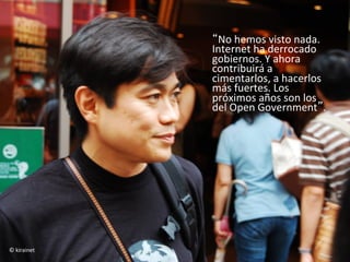 “No	
  hemos	
  visto	
  nada.	
  
                    Internet	
  ha	
  derrocado	
  
                    gobiernos.	
  Y	
  ahora	
  
                    contribuirá	
  a	
  
                    cimentarlos,	
  a	
  hacerlos	
  
                    más	
  fuertes.	
  Los	
  
                    próximos	
  años	
  son	
  los	
  
                    del	
  Open	
  Government”.	
  
                    	
  	
  
                    	
  




©	
  kirainet	
  
 