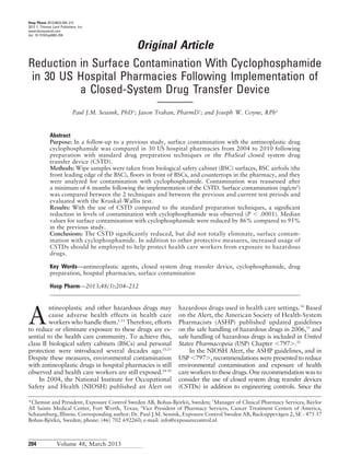 Hosp Pharm 2013;48(3):204–212
2013 Ó Thomas Land Publishers, Inc.
www.thomasland.com
doi: 10.1310/hpj4803-204
Original Article
Reduction in Surface Contamination With Cyclophosphamide
in 30 US Hospital Pharmacies Following Implementation of
a Closed-System Drug Transfer Device
Paul J.M. Sessink, PhDp
; Jason Trahan, PharmD†
; and Joseph W. Coyne, RPh‡
Abstract
Purpose: In a follow-up to a previous study, surface contamination with the antineoplastic drug
cyclophosphamide was compared in 30 US hospital pharmacies from 2004 to 2010 following
preparation with standard drug preparation techniques or the PhaSeal closed system drug
transfer device (CSTD).
Methods: Wipe samples were taken from biological safety cabinet (BSC) surfaces, BSC airfoils (the
front leading edge of the BSC), ﬂoors in front of BSCs, and countertops in the pharmacy, and they
were analyzed for contamination with cyclophosphamide. Contamination was reassessed after
a minimum of 6 months following the implementation of the CSTD. Surface contamination (ng/cm2
)
was compared between the 2 techniques and between the previous and current test periods and
evaluated with the Kruskal-Wallis test.
Results: With the use of CSTD compared to the standard preparation techniques, a signiﬁcant
reduction in levels of contamination with cyclophosphamide was observed (P , .0001). Median
values for surface contamination with cyclophosphamide were reduced by 86% compared to 95%
in the previous study.
Conclusions: The CSTD signiﬁcantly reduced, but did not totally eliminate, surface contam-
ination with cyclophosphamide. In addition to other protective measures, increased usage of
CSTDs should be employed to help protect health care workers from exposure to hazardous
drugs.
Key Words—antineoplastic agents, closed system drug transfer device, cyclophosphamide, drug
preparation, hospital pharmacies, surface contamination
Hosp Pharm—2013;48(3):204–212
A
ntineoplastic and other hazardous drugs may
cause adverse health effects in health care
workers who handle them.1-21
Therefore, efforts
to reduce or eliminate exposure to these drugs are es-
sential to the health care community. To achieve this,
class II biological safety cabinets (BSCs) and personal
protection were introduced several decades ago.22,23
Despite these measures, environmental contamination
with antineoplastic drugs in hospital pharmacies is still
observed and health care workers are still exposed.24-29
In 2004, the National Institute for Occupational
Safety and Health (NIOSH) published an Alert on
hazardous drugs used in health care settings.30
Based
on the Alert, the American Society of Health-System
Pharmacists (ASHP) published updated guidelines
on the safe handling of hazardous drugs in 2006,31
and
safe handling of hazardous drugs is included in United
States Pharmacopeia (USP) Chapter ,797..32
In the NIOSH Alert, the ASHP guidelines, and in
USP ,797., recommendations were presented to reduce
environmental contamination and exposure of health
care workers to these drugs. One recommendation was to
consider the use of closed system drug transfer devices
(CSTDs) in addition to engineering controls. Since the
*Chemist and President, Exposure Control Sweden AB, Bohus-Bjo¨rko¨, Sweden; †
Manager of Clinical Pharmacy Services, Baylor
All Saints Medical Center, Fort Worth, Texas; ‡
Vice President of Pharmacy Services, Cancer Treatment Centers of America,
Schaumburg, Illinois. Corresponding author: Dr. Paul J.M. Sessink, Exposure Control Sweden AB, Backsippeva¨gen 2, SE - 475 37
Bohus-Bjo¨rko¨, Sweden; phone: (46) 702 692260; e-mail: info@exposurecontrol.nl
204 Volume 48, March 2013
 
