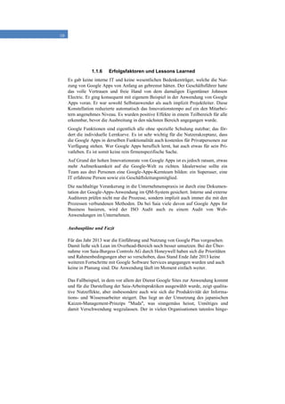 10
1.1.6 Erfolgsfaktoren und Lessons Learned
Es gab keine interne IT und keine wesentlichen Bedenkenträger, welche die Nut-
zung von Google Apps von Anfang an gebremst hätten. Der Geschäftsführer hatte
das volle Vertrauen und freie Hand von dem damaligen Eigentümer Johnson
Electric. Er ging konsequent mit eigenem Beispiel in der Anwendung von Google
Apps voran. Er war sowohl Selbstanwender als auch implizit Projektleiter. Diese
Konstellation reduzierte automatisch das Innovationstempo auf ein den Mitarbei-
tern angenehmes Niveau. Es wurden positive Effekte in einem Teilbereich für alle
erkennbar, bevor die Ausbreitung in den nächsten Bereich angegangen wurde.
Google Funktionen sind eigentlich alle ohne spezielle Schulung nutzbar; das för-
dert die individuelle Lernkurve. Es ist sehr wichtig für die Nutzerakzeptanz, dass
die Google Apps in derselben Funktionalität auch kostenlos für Privatpersonen zur
Verfügung stehen. Wer Google Apps beruflich lernt, hat auch etwas für sein Pri-
vatleben. Es ist somit keine rein firmenspezifische Sache.
Auf Grund der hohen Innovationsrate von Google Apps ist es jedoch ratsam, etwas
mehr Aufmerksamkeit auf die Google-Welt zu richten. Idealerweise sollte ein
Team aus drei Personen eine Google-Apps-Kernteam bilden: ein Superuser, eine
IT erfahrene Person sowie ein Geschäftsleitungsmitglied.
Die nachhaltige Verankerung in die Unternehmenspraxis ist durch eine Dokumen-
tation der Google-Apps-Anwendung im QM-System gesichert. Interne und externe
Auditoren prüfen nicht nur die Prozesse, sondern implizit auch immer die mit den
Prozessen verbundenen Methoden. Da bei Saia viele davon auf Google Apps for
Business basieren, wird der ISO Audit auch zu einem Audit von Web-
Anwendungen im Unternehmen.
Ausbaupläne und Fazit
Für das Jahr 2013 war die Einführung und Nutzung von Google Plus vorgesehen.
Damit ließe sich Lean im Overhead-Bereich noch besser umsetzen. Bei der Über-
nahme von Saia-Burgess Controls AG durch Honeywell haben sich die Prioritäten
und Rahmenbedingungen aber so verschoben, dass Stand Ende Jahr 2013 keine
weiteren Fortschritte mit Google Software Services angegangen wurden und auch
keine in Planung sind. Die Anwendung läuft im Moment einfach weiter.
Das Fallbeispiel, in dem vor allem der Dienst Google Sites zur Anwendung kommt
und für die Darstellung der Saia-Arbeitspraktiken ausgewählt wurde, zeigt qualita-
tive Nutzeffekte, aber insbesondere auch wie sich die Produktivität der Informa-
tions- und Wissensarbeiter steigert. Das liegt an der Umsetzung des japanischen
Kaizen-Management-Prinzips "Muda", was sinngemäss heisst, Unnötiges und
damit Verschwendung wegzulassen. Der in vielen Organisationen tatenlos hinge-
 