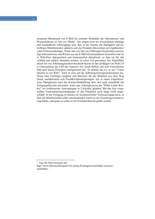 11
nommene Missbrauch von E-Mail als zentraler Werkplatz der Informations- und
Wissensarbeiter ist voll von "Muda". Das mögen zwar nur minutenkurze unnötige
und umständliche Arbeitsgänge sein, aber in der Summe der Häufigkeit und be-
troffenen Mitarbeitenden addieren sich die Produktivitätsverluste auf ergebnisrele-
vante Grössenordnungen. Wenn man wie hier am Fallbeispiel beschrieben notwen-
dige Informationen und Wissen aus der E-Mail-Kommunikation herauslöst und sie
in Web-Sites dokumentiert und kontinuierlich aktualisiert, so dass sie für alle
sichtbar und selektiv abonniert werden, ist schon viel gewonnen. Die Nutzeffekte
dieser Art von Arbeitsorganisation beschrieb bereits zu den Anfängen von Web-2.0
in Unternehmen der CEO der Synaxon AG, Frank Röbers, der sein Unternehmen
früh nach diesen Prinzipien umorganisiert hat5
. Er drückte das u.a. so aus: "Unser
Intranet ist ein Wiki". Auch er wies auf die Selbstregulierungsmechanismen hin.
Wenn man Unnötiges weglässt und Barrieren für die Mitarbeit aus dem Weg
räumt, multiplizieren sich Produktivitätssteigerungen, wie in einem Engelskreis.
Lean Management nach der Kaizen-Denkhaltung lässt sich auch ausserhalb des
Fertigungsbereichs anwenden, wenn man Arbeitsprozesse der "White Collar Wor-
ker" mit webbasierten Anwendungen in 2.0-Kultur gestaltet. Mit den hier vorge-
stellten Unternehmensanwendungen ist das Potentzial noch lange nicht ausge-
schöpft. In der Fertigung ist Kaizen ein kontinuierlicher Verbesserungsprozess, in
dem die Mitarbeitenden selbst entscheidenden Anteil an der Gestaltungsverantwor-
tung haben, und genau so sollte es im Overhead-Bereich gelebt werden.
5
.Vgl. die Interviewserie auf
http://www.business20experts.iwi.unisg.ch/category/casefriday/synaxon-
casefriday/
 