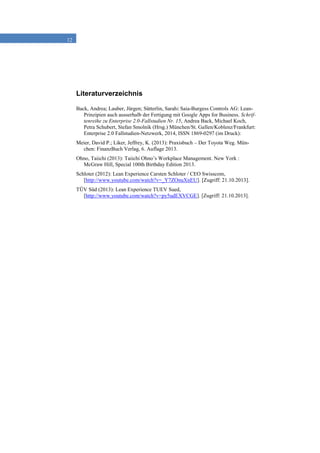 12
Literaturverzeichnis
Back, Andrea; Lauber, Jürgen; Sütterlin, Sarah: Saia-Burgess Controls AG: Lean-
Prinzipien auch ausserhalb der Fertigung mit Google Apps for Business, Schrif-
tenreihe zu Enterprise 2.0-Fallstudien Nr. 15, Andrea Back, Michael Koch,
Petra Schubert, Stefan Smolnik (Hrsg.) München/St. Gallen/Koblenz/Frankfurt:
Enterprise 2.0 Fallstudien-Netzwerk, 2014, ISSN 1869-0297 (im Druck):
Meier, David P.; Liker, Jeffrey, K. (2013): Praxisbuch – Der Toyota Weg. Mün-
chen: FinanzBuch Verlag, 6. Auflage 2013.
Ohno, Taiichi (2013): Taiichi Ohno’s Workplace Management. New York :
McGraw Hill, Special 100th Birthday Edition 2013.
Schloter (2012): Lean Experience Carsten Schloter / CEO Swisscom,
[http://www.youtube.com/watch?v=_Y7ZOnuXnEU]. [Zugriff: 21.10.2013].
TÜV Süd (2013): Lean Experience TUEV Sued,
[http://www.youtube.com/watch?v=py5udEXVCGE]. [Zugriff: 21.10.2013].
 