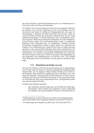2
gen. Bei den Wissens- und Informationsarbeitern geht es um Änderungen hin zu
Lean bei der Arbeit mit Wissen und Information.
Von 2008 bis 2012 wurde die Produktion der Saia auf Lean umgestellt. Dabei kam
ein modularer „Do it yourself“ Baukasten für Lean in der Produktion, das Cre-
form-System zum Einsatz. Es befähigt die Fertigungsmitarbeiter, ihre eigene Ar-
beitsumgebung zu definieren und selbst einzurichten. Dieses System wurde von
Toyota entwickelt und bildet die gemeinsame strukturelle Basis für alle Toyota
Produktionseinrichtungen. Es können dadurch alle nicht wertschöpfenden Aktivi-
täten (japanisch: Muda) und systematische Fehlerquellen aus einem Produktions-
prozess eliminiert werden. Die Lean-Produktionszellen werden in vordefinierten
Reifestufen unter Einbeziehung aller am “Produktleben” beteiligten Personen
(Entwicklung, Testspezialisten, Arbeiter, Logistik, Einkauf etc.) entwickelt. Das
Ergebnis ist ein Produktionssystem, welches für den Nutzer so einfach und sicher
geworden ist, dass auch unerfahrene Menschen damit sofort zurechtkommen2
. Die
Umsetzung von Lean Prinzipien in der Produktionsumgebung sorgte für schnellere
Durchlaufzeiten. Sie reduzierten Lagerbestände, Flächenbedarf und Lieferzeiten.
Mit diesen Erfolgen als Motivation wurden die Konzepte und Grundgedanken aus
dem japanischen Lean Produktionssystem wie One-Piece Flow, Takt, Standard
Work, Waterspider, Kaizen und Moonshine3
auf das gesamte Unternehmen über-
tragen.
1.1.2 Websoftware als Enabler von Lean
Seit den ersten Schritten in 2010 hat sich bei Saia gezeigt, dass im Angestelltenbe-
reich “Google Apps (for Business)” denselben grundlegenden Befähigungseffekt
(Enabler) hatte, wie das eingangs erwähnte modulare Struktursystem Creform in
der Produktion. Diese webbasierten Applikationen bieten allerdings nur die struk-
turelle und technische Voraussetzung für die Entwicklung hin zu einem Lean Un-
ternehmen. Der Einsatz der Websoftware bewirkt per se noch keine höhere Effizi-
enz und Effektivität. Ohne einen entsprechenden Werte- und Regelrahmen könnte
man sogar das Gegenteil bewirken.
Im Detail wurde folgendes angestrebt:
- Jeder Mitarbeiter und jede Gruppe kann sich mit Hilfe der Google-Apps-
Anwendungen selbst einrichten und organisieren, jeweils entsprechend
den Aufgaben und mit grösstmöglicher Wirkung. Ein Beispiel hierfür ist
2
Erfahrungsberichte zu ihren Erlebnissen als Arbeiter in einer Produktionszelle
sind in diesen beiden Videos festgehalten [Schloter 2012] und [TÜV Süd 2013].
3
Zu Erläuterungen dieser Begriffe vgl. [Meier/Liker 2013] und [Ohno 2013]
 