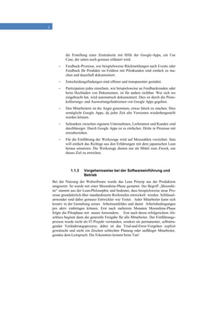 3
die Erstellung einer Zentralseite mit Hilfe der Google-Apps, ein Use
Case, der unten noch genauer erläutert wird.
- Feedback-Prozesse, wie beispielsweise Rückmeldungen nach Events oder
Feedback für Produkte im Feldtest mit Pilotkunden sind einfach zu ma-
chen und dauerhaft dokumentiert.
- Entscheidungsfindungen sind offener und transparenter gestaltet.
- Partizipation jedes einzelnen, wie beispielsweise an Feedbackrunden oder
beim Hochladen von Dokumenten, ist für andere sichtbar. Wer sich wo
eingebracht hat, wird automatisch dokumentiert. Dies ist durch die Proto-
kollierungs- und Auswertungsfunktionen von Google Apps gegeben.
- Den Mitarbeitern ist die Angst genommen, etwas falsch zu machen. Dies
ermöglicht Google Apps, da jeder Zeit alte Versionen wiederhergestellt
werden können.
- Schranken zwischen eigenem Unternehmen, Lieferanten und Kunden sind
durchlässiger. Durch Google Apps ist es einfacher, Dritte in Prozesse mit
einzubeziehen.
- Für die Einführung der Werkzeuge wird auf Messzahlen verzichtet. Saia
will einfach das Richtige aus den Erfahrungen mit dem japanischen Lean
heraus umsetzen. Die Werkzeuge dienen nur als Mittel zum Zweck, um
dieses Ziel zu erreichen.
1.1.3 Vorgehensweise bei der Softwareeinführung und
Betrieb
Bei der Nutzung der Websoftware wurde das Lean Prinzip aus der Produktion
umgesetzt. So wurde mit einer Moonshine-Phase gestartet. Der Begriff „Moonshi-
ne“ stammt aus der Lean-Philosophie und bedeutet, dass beispielsweise neue Pro-
zesse grundsätzlich über standardisierte Reifestufen entwickelt werden. Schlüssel-
anwender sind dabei genauso Entwickler wie Tester. Jeder Mitarbeiter kann sich
kreativ in der Gestaltung seines Arbeitsumfeldes und damit Arbeitsbedingungen
pro aktiv einbringen können. Erst nach mehreren Monaten Moonshine-Phase
folgte die Pilotphase mit neuen Anwendern. Erst nach deren erfolgreichem Ab-
schluss beginnt dann die generelle Freigabe für alle Mitarbeiter. Der Einführungs-
prozess wurde nicht als IT-Projekt verstanden, sondern als permanenter, selbsttra-
gender Veränderungsprozess; dabei ist das Trial-and-Error-Vorgehen explizit
gewünscht und nicht ein Zeichen schlechter Planung oder unfähiger Mitarbeiter,
gemäss dem Leitspruch: Die Erkenntnis kommt beim Tun!
 