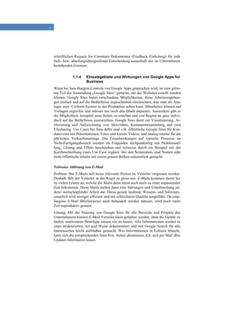 5
schriftlichen Request for Comment Dokumentes (Feedback Einholung) für jede
fach- bzw. abteilungsübergreifende Entscheidung ausserhalb der im Unternehmen
bestehenden Gremien.
1.1.4 Einsatzgebiete und Wirkungen von Google Apps for
Business
Wenn bei Saia-Burgess Controls von Google Apps gesprochen wird, ist zum gröss-
ten Teil die Anwendung „Google Sites“ gemeint, mit der Websites erstellt werden
können. Google Sites bietet verschiedene Möglichkeiten, diese Arbeitsumgebun-
gen einfach und auf die Bedürfnisse zugeschnitten einzurichten, was man als Ana-
logie zum Creform-System in der Produktion sehen kann. Mitarbeiter können auf
Vorlagen zugreifen und müssen nur noch den Inhalt anpassen. Ausserdem gibt es
die Möglichkeit, komplett neue Seiten zu erstellen und von Beginn an ganz indivi-
duell auf die Bedürfnisse auszurichten. Google Sites dient zur Visualisierung, Ar-
chivierung und Aufzeichnung von Aktivitäten, Kommentarsammlung und zum
Filesharing. Use Cases bei Saia dafür sind z.B. öffentliche Google Sites für Kun-
denevents mit Präsentationen, Fotos und kurzen Videos, und analog interne für die
jährlichen Verkaufsmeetings. Die Grundwirkungen auf typische Prozesse im
Nicht-Fertigungsbereich werden im Folgenden stichpunktartig mit Problemstel-
lung, Lösung und Effekt beschrieben und teilweise durch ein Beispiel mit der
Kurzbeschreibung eines Use Case ergänzt. Bei den Screenshots sind Namen oder
nicht öffentliche Inhalte mit einem grauen Balken unkenntlich gemacht.
Teilweise Ablösung von E-Mail
Problem: Bei E-Mails soll keine relevante Person im Verteiler vergessen werden.
Deshalb fällt der Verteiler in der Regel zu gross aus. E-Mails kommen damit bei
zu vielen Leuten an, welche die Mails dann meist auch noch zu einer unpassenden
Zeit bekommen. Diese Mails stellen dann eine Störungen und Unterbrechung an-
derer wertschöpfender Arbeit dar. Diese gerade laufende Wissens- und Informati-
onsarbeit wird weniger effizient und mit schlechterer Qualität ausgeführt. Da emp-
fangene E-Mail üblicherweise auch behandelt werden müssen, wird noch mehr
Zeit unproduktiv genutzt.
Lösung: Mit der Nutzung von Google Sites für alle Bereiche und Projekte des
Unternehmens können E-Mail Verteiler klein gehalten werden, ohne die Gefahr zu
laufen, interessierte Beteiligte aussen vor zu lassen. Alle Informationen werden in
einer strukturierten Art und Weise dokumentiert und mit Google Search für alle
Interessierten leicht auffindbar gemacht. Wer Informationen in Echtzeit braucht,
kann sich die entsprechenden Sites bzw. Seiten abonnieren, d.h. sich per Mail über
Updates informieren lassen.
 