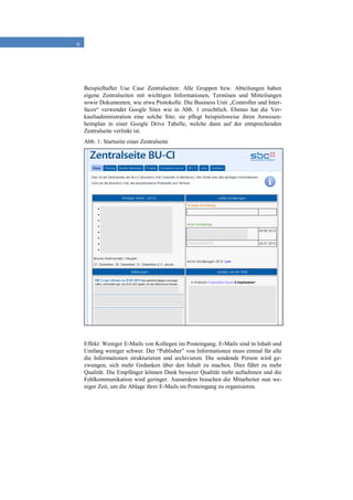 6
Beispielhafter Use Case Zentralseiten: Alle Gruppen bzw. Abteilungen haben
eigene Zentralseiten mit wichtigen Informationen, Terminen und Mitteilungen
sowie Dokumenten, wie etwa Protokolle. Die Business Unit „Controller und Inter-
faces“ verwendet Google Sites wie in Abb. 1 ersichtlich. Ebenso hat die Ver-
kaufsadministration eine solche Site; sie pflegt beispielsweise ihren Anwesen-
heitsplan in einer Google Drive Tabelle, welche dann auf der entsprechenden
Zentralseite verlinkt ist.
Abb. 1: Startseite einer Zentralseite
Effekt: Weniger E-Mails von Kollegen im Posteingang. E-Mails sind in Inhalt und
Umfang weniger schwer. Der “Publisher” von Informationen muss einmal für alle
die Informationen strukturieren und archivieren. Die sendende Person wird ge-
zwungen, sich mehr Gedanken über den Inhalt zu machen. Dies führt zu mehr
Qualität. Die Empfänger können Dank besserer Qualität mehr aufnehmen und die
Fehlkommunikation wird geringer. Ausserdem brauchen die Mitarbeiter nun we-
niger Zeit, um die Ablage ihrer E-Mails im Posteingang zu organisieren.
 