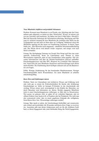 7
Neue Mitarbeiter einführen und produktiv bekommen
Problem: Kommen neue Mitarbeiter in ein Projekt, eine Abteilung oder das Unter-
nehmen ganz allgemein, so starten sie ohne “historisches” Wissen, sie müssen sich
erst neu einrichten und einarbeiten. Sie haben eine leere E-Mail Inbox. Obwohl E-
Mail das klassische Instrument der Informationsverbreitung, Beteiligung und Füh-
rung ist, selektiert niemand für neue Mitarbeiter die wichtigen alten Mails aus der
Vergangenheit aus und stellt sie ihnen dann zur Verfügung. Stattdessen sitzen alte
Mitarbeiter tagelang mit den neuen zur Einarbeitung zusammen. In diesen Tagen
findet eine - dem Menschen nicht angepasste - mündliche Informationsüberflutung
statt. Das Meiste davon wird danach wieder vergessen, und einiges wird auch
falsch verstanden.
Lösung: Die durchgängige Nutzung von Google Sites bringt auch hier eine syste-
matische Verbesserung. Wenn ein Unternehmen seine Themen in vielen
Microwebsites organisiert, dann ist eine Grundstruktur schon gegeben. Alle rele-
vanten Informationen sind über die Website-Suchfunktion jederzeit auffindbar.
Entscheidungsprozesse sind über RFC (Requests for Comment) Sites dokumen-
tiert. Somit kann der neue Mitarbeiter Situationen und Entwicklungen auch alleine
nachvollziehen. Die Einarbeitung durch Kollegen reduziert sich auf das Beantwor-
ten von Fragen.
Effekt: Weniger Zeitbelastung für den bestehenden Mitarbeiterstamm. Weniger
Entscheidungsfehler durch Wissenslücken. Ein neuer Mitarbeiter ist schneller
entscheidungsfähig.
Know How und Erfahrungen nutzen
Problem: Nutzt ein Unternehmen sein kollektives Wissen und Erfahrung nicht
oder nicht gut, so nimmt die Wahrscheinlichkeit für falsche oder drittklassige
Entscheidungen zu. Selbst im heutigen IT-Zeitalter ist das entscheidende und
wichtige Wissen immer noch weitestgehend in den Köpfen der Menschen; nur
durch Menschen wird Information zur Aktion. Werden engagierte Mitarbeiter
nicht in einen Entscheidungsprozess einbezogen, so führt dies zu Demotivation.
Wer aussen vor gelassen wird, ist später oft ein verdeckter Opponent, statt ein
offener Förderer einer Sache (z.B. in Projekten oder bei Produkten). Wie stellt man
also systematisch sicher, dass zu einem gegebenen Zeitpunkt alle verfügbaren,
freien Know-How- bzw. Wissensträger einbezogen werden?
Lösung: Man macht es jedem, der Entscheidungen herbeiführt und verantwortet,
sehr einfach und komfortabel, die Wissenden und Know-How-Träger zu involvie-
ren. Ausserdem gibt man diesen Zielpersonen auch ein für alle sichtbares Feed-
back zu ihrem Engagement oder einen bleibenden Beleg des Nicht-Engagements.
 