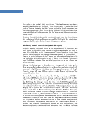 8
Dazu gibt es den im ISO 9001 zertifizierten C-Net beschriebenen generischen
Request-for-Comment (RFC)-Prozess. Durch vorgefertigte RFC Templates basie-
rend auf Google Sites wird der RFC-Prozess vereinfacht, für alle transparent und
für immer dokumentiert. Über Google Drive steht auch Google Forms als einfa-
ches und effektives Umfragewerkzeug für alle Wissens- und Informationsarbeiter
zu Verfügung.
Ergebnis: Zeitunkritische Entscheide werden nicht mehr ohne eine Konsultierung
des verfügbaren, kollektiven Firmenwissens gefällt. Die Qualität der Entscheidung
steigt und die Motivation der involvierten Belegschaft ist grösser.
Einbindung externer Partner in die eigene Wertschöpfung
Problem: Die enge Integration anderer Wertschöpfungspartner in die eigenen Ab-
läufe erhöht die Gesamteffizienz. Sie führt zu besseren Ergebnissen und damit zu
mehr Effektivität. Dies ist bei Entwicklung und Vertrieb besonders wichtig. Lau-
fen die Geschäftsprozesse nun wohlgeschützt und sehr sicher im firmeneigenen IT
System, so ist die Einbindung in die Wissens- und Informationsarbeit sehr schwie-
rig. Es braucht Personalaufwand, um die IT-Lücke vom eigenen Unternehmen
zum Umfeld zu schliessen. Eine wirkliche Integration wird so nie effizient und
effektiv möglich.
Lösung: Mit Google Apps ist dieses Problem weitestgehend und einfach gelöst.
Jeder externen Person kann sehr selektiv, gut kontrolliert und jederzeit nachvoll-
ziehbar die Möglichkeit zur Mitwirkung und Zugang gegeben werden. Mit Google
Analytics lassen sich sogar Schlüsse ziehen, wie aktiv Externe bei internen The-
men und Projekten sind.
Beispielhafter Use Case Systemkatalog: Der Saia-Systemkatalog von 2012/2013
z.B. umfasst 252 Seiten. In diesem Katalog werden u.a. Systeme und Produkte
erklärt und den Kunden Hilfestellung für den Einsatz der SBC-Produkte gegeben.
Zur Erstellung des Kataloges wurde der Input vom Produkt Management, der
Entwicklungsleitung sowie der Technische Dokumentation benötigt. Ausserdem
war auch das Feedback von den Verkäufern bzw. Verkaufsorganisationen und dem
Support für die Qualität des Systemkataloges essentiell. Für dieses Grossprojekt
wurde Google Sites als Arbeitsplattform genutzt. Nicht nur der Status der Kapitel
wurde visualisiert, sondern auch Entscheidungen dort veröffentlicht. Diese waren
so für alle Beteiligten zu jedem Zeitpunkt ersichtlich. Auf einer weiteren Untersei-
te wurde schriftlich festgehalten, welche Personen welche Kapitel Korrektur lesen
müssen und wie weit sie damit sind. Jeder Saia Burgess Controls Mitarbeiter hatte
die Möglichkeit, über die Kommentarfunktion zu allen Themen die eigene Mei-
nung einzubringen und bei Bedarf auch mit Hilfe der Antwortfunktion Stellung zu
nehmen. Die aktivsten Kommentatoren wurden auf dem internationalen Ver-
kaufsmeeting lobend erwähnt und ihnen wurde zum Dank eine kleine Aufmerk-
 