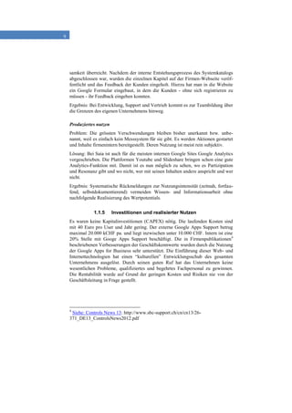 9
samkeit überreicht. Nachdem der interne Entstehungsprozess des Systemkatalogs
abgeschlossen war, wurden die einzelnen Kapitel auf der Firmen-Webseite veröf-
fentlicht und das Feedback der Kunden eingeholt. Hierzu hat man in die Website
ein Google Formular eingebaut, in dem die Kunden - ohne sich registrieren zu
müssen - ihr Feedback eingeben konnten.
Ergebnis: Bei Entwicklung, Support und Vertrieb kommt es zur Teambildung über
die Grenzen des eigenen Unternehmens hinweg.
Produziertes nutzen
Problem: Die grössten Verschwendungen bleiben bisher unerkannt bzw. unbe-
nannt, weil es einfach kein Messsystem für sie gibt. Es werden Aktionen gestartet
und Inhalte firmenintern bereitgestellt. Deren Nutzung ist meist rein subjektiv.
Lösung: Bei Saia ist auch für die meisten internen Google Sites Google Analytics
vorgeschrieben. Die Plattformen Youtube und Slideshare bringen schon eine gute
Analytics-Funktion mit. Damit ist es nun möglich zu sehen, wo es Partizipation
und Resonanz gibt und wo nicht, wer mit seinen Inhalten andere anspricht und wer
nicht.
Ergebnis: Systematische Rückmeldungen zur Nutzungsintensität (zeitnah, fortlau-
fend, selbstdokumentierend) vermeiden Wissen- und Informationsarbeit ohne
nachfolgende Realisierung des Wertpotentials.
1.1.5 Investitionen und realisierter Nutzen
Es waren keine Kapitalinvestitionen (CAPEX) nötig. Die laufenden Kosten sind
mit 40 Euro pro User und Jahr gering. Der externe Google Apps Support betrug
maximal 20.000 kCHF pa. und liegt inzwischen unter 10.000 CHF. Intern ist eine
20% Stelle mit Googe Apps Support beschäftigt. Die in Firmenpublikationen4
beschriebenen Verbesserungen der Geschäftskennwerte wurden durch die Nutzung
der Google Apps for Business sehr unterstützt. Die Einführung dieser Web- und
Internettechnologien hat einen “kulturellen” Entwicklungsschub des gesamten
Unternehmens ausgelöst. Durch seinen guten Ruf hat das Unternehmen keine
wesentlichen Probleme, qualifiziertes und begehrtes Fachpersonal zu gewinnen.
Die Rentabilität wurde auf Grund der geringen Kosten und Risiken nie von der
Geschäftsleitung in Frage gestellt.
4
Siehe: Controls News 13: http://www.sbc-support.ch/cn/cn13/26-
371_DE13_ControlsNews2012.pdf
 