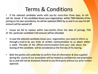 Terms & Conditions
• If the selected candidate works with you for more than three days, its bill
will be raised. If the candidate leaves your organization within TWO Months of the
joining on his own accordance, he will be replaced ONCE by us and in no case his bill
amount will be waived off.
• Incase we fail to replace within two months (from the date of joining), 75%
of the particular candidate’s bill amount will be refunded.
• In case the selected candidate leaves your organization; you need to inform us
through e-mail or by any kinds of written communication to us about within
a week. The date of the official communication from your side about the
leaving of the candidate will be considered as the first day of his leaving.
• Both the parties will undertake to confirm that all information & data supplied
during the course of our association will be treated as confidential and proprietary
by us and will not be disclosed /shared to any third party without our prior written
approval.
 