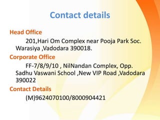 Contact details
Head Office
201,Hari Om Complex near Pooja Park Soc.
Warasiya ,Vadodara 390018.
Corporate Office
FF-7/8/9/10 , NilNandan Complex, Opp.
Sadhu Vaswani School ,New VIP Road ,Vadodara
390022
Contact Details
(M)9624070100/8000904421
 