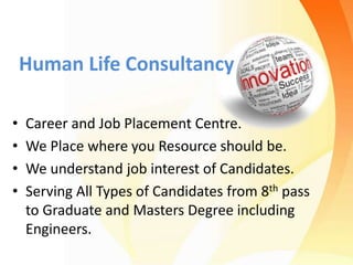 Human Life Consultancy
• Career and Job Placement Centre.
• We Place where you Resource should be.
• We understand job interest of Candidates.
• Serving All Types of Candidates from 8th pass
to Graduate and Masters Degree including
Engineers.
 