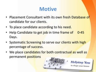 Motive
• Placement Consultant with its own fresh Database of
candidate for our clients.
• To place candidate according to his need.
• Help Candidate to get job in time frame of 0-45
Days.
• Systematic Screening to serve our clients with high
percentage of success.
• We place candidates for both contractual as well as
permanent positions
 