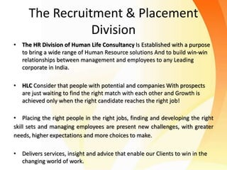 The Recruitment & Placement
Division
• The HR Division of Human Life Consultancy Is Established with a purpose
to bring a wide range of Human Resource solutions And to build win-win
relationships between management and employees to any Leading
corporate in India.
• HLC Consider that people with potential and companies With prospects
are just waiting to find the right match with each other and Growth is
achieved only when the right candidate reaches the right job!
• Placing the right people in the right jobs, finding and developing the right
skill sets and managing employees are present new challenges, with greater
needs, higher expectations and more choices to make.
• Delivers services, insight and advice that enable our Clients to win in the
changing world of work.
 