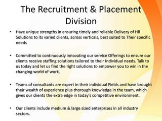 The Recruitment & Placement
Division
• Have unique strengths in ensuring timely and reliable Delivery of HR
Solutions to its varied clients, across verticals, best suited to Their specific
needs
• Committed to continuously innovating our service Offerings to ensure our
clients receive staffing solutions tailored to their Individual needs. Talk to
us today and let us find the right solutions to empower you to win in the
changing world of work.
• Teams of consultants are expert in their individual Fields and have brought
their wealth of experience plus thorough knowledge in the team, which
gives our clients the extra edge in today's competitive environment.
• Our clients include medium & large sized enterprises in all industry
sectors.
 