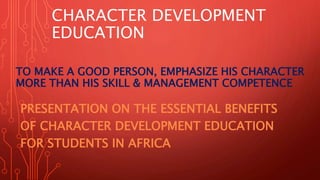 CHARACTER DEVELOPMENT
EDUCATION
PRESENTATION ON THE ESSENTIAL BENEFITS
OF CHARACTER DEVELOPMENT EDUCATION
FOR STUDENTS IN AFRICA
TO MAKE A GOOD PERSON, EMPHASIZE HIS CHARACTER
MORE THAN HIS SKILL & MANAGEMENT COMPETENCE
 