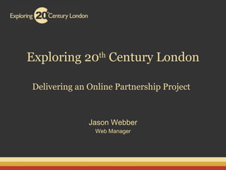 Exploring 20 th  Century London Delivering an Online Partnership Project   Jason Webber Web Manager 