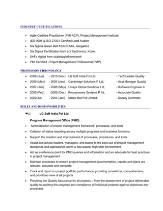 INDUSTRY CERTIFICATIONS
• Agile Certified Practitioner (PMI-ACP), Project Management Institute
• ISO 9001 & ISO 27001 Certified Lead Auditor
• Six Sigma Green Belt from KPMG, Bangalore
• Six Sigma Certification from LG Electronics, Korea
• SAFe Agilist from scaledagileframework
• PMI Certified -Project Management Professional(PMP)
PROFESSION CHRONOLOGY
• 2009 (Jun) - 2015 (Nov) LG Soft India Pvt Ltd, - Tech Leader Quality
• 2008 (May) - 2009 (Jan) Cambridge Solutions P Ltd, - Asst Manager Quality
• 2007 (Jan) - 2008 (May) Unisys Global Solutions Ltd, - Software Engineer 4
• 2005 (Feb) -2006 (Dec) Processware Systems P ltd, - Associate Quality
• 2002(Jul) - 2004 (Jan) Matex Net Pvt Limited, - Quality Controller
ROLES AND RESPONSIBILITIES
(11 LG Soft India Pvt Ltd
Program Management Office (PMO)
• Administration of project management framework, processes, and tools
• Collation of status reporting across multiple programs and business functions
• Support the creation and improvement of processes, procedures, and tools
• Assist and advise leaders, managers, and teams to the best use of project management
disciplines and approaches within a fast-paced, high tech environment
• Act as a reference point for PMO queries and information and an advocate for best practices
in project management
• Maintain processes to ensure project management documentation, reports and plans are
relevant, accurate and complete
• Track and report on project portfolio performance, providing a real-time, comprehensive,
and prioritized view of all projects
• Providing the Quality Assurance for all projects – from the assessment of project deliverable
quality to auditing the progress and compliance of individual projects against objectives and
processes
 
