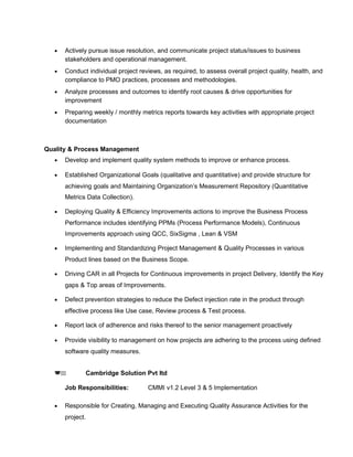• Actively pursue issue resolution, and communicate project status/issues to business
stakeholders and operational management.
• Conduct individual project reviews, as required, to assess overall project quality, health, and
compliance to PMO practices, processes and methodologies.
• Analyze processes and outcomes to identify root causes & drive opportunities for
improvement
• Preparing weekly / monthly metrics reports towards key activities with appropriate project
documentation
Quality & Process Management
• Develop and implement quality system methods to improve or enhance process.
• Established Organizational Goals (qualitative and quantitative) and provide structure for
achieving goals and Maintaining Organization’s Measurement Repository (Quantitative
Metrics Data Collection).
• Deploying Quality & Efficiency Improvements actions to improve the Business Process
Performance includes identifying PPMs (Process Performance Models), Continuous
Improvements approach using QCC, SixSigma , Lean & VSM
• Implementing and Standardizing Project Management & Quality Processes in various
Product lines based on the Business Scope.
• Driving CAR in all Projects for Continuous improvements in project Delivery, Identify the Key
gaps & Top areas of Improvements.
• Defect prevention strategies to reduce the Defect injection rate in the product through
effective process like Use case, Review process & Test process.
• Report lack of adherence and risks thereof to the senior management proactively
• Provide visibility to management on how projects are adhering to the process using defined
software quality measures.
(22 Cambridge Solution Pvt ltd
Job Responsibilities: CMMI v1.2 Level 3 & 5 Implementation
• Responsible for Creating, Managing and Executing Quality Assurance Activities for the
project.
 