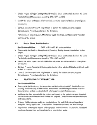 • Enable Project managers on High Maturity Process areas and facilitate them on the same.
Facilitate Project Managers on Modeling, SPC, CAR and OID
• Identify the areas for Process Improvements and make recommendations or changes in
procedures.
• Conduct casual analysis with project team to identify the root causes and propose
Corrective and Preventive actions on the deviations.
• Participating in project reviews, Milestones, SCCB Meetings, Verification and Validation
activities of the project
(22 Unisys Global Solution Centre
Job Responsibilities: CMMI v1.2 Level 3 & 5 Implementation
• Responsible for Creating, Managing and Executing Quality Assurance Activities for the
project.
• Enable Project managers on High Maturity Process areas and facilitate them on the same.
Facilitate Project Managers on Modeling, SPC, CAR and OID
• Identify the areas for Process Improvements and make recommendations or changes in
procedures.
• Conduct Process, Project and Configuration Audits in line with the SQA plan and track audit
actions to closures.
• Conduct casual analysis with project team to identify the root causes and propose
Corrective and Preventive actions on the deviations.
(22 PROCESSWARE SYSTEMS PVT LTD
Job Responsibilities:
• Responsible for Developing, Implementing, and Maintaining the QMS, Quality Process,
Training and conducting audit functions. Established Department procedures analyzed
documentation and co-coordinated with other departments in Processware.
• Validating the data generated in the project and reports to the project manager. Conduct
casual analysis to identify the root causes and propose Corrective and Preventive actions
on the deviations.
• Ensures that the planned audits are conducted and the audit findings are logged and
analyzed. Taking appropriate Corrective and Preventive actions for the audit findings.
• To generate and analyze metrics for the projects and recommend solution and process to
eradicate discrepancies and gaps to achieve organization goals.
 