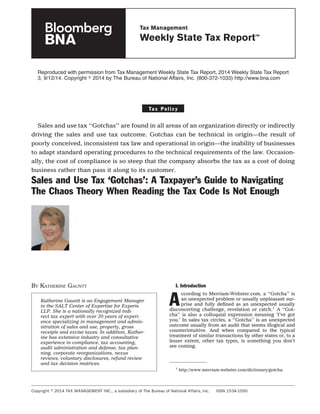 Reproduced with permission from Tax Management Weekly State Tax Report, 2014 Weekly State Tax Report
3, 9/12/14. Copyright ஽ 2014 by The Bureau of National Affairs, Inc. (800-372-1033) http://www.bna.com
Ta x P o l i c y
Sales and use tax ‘‘Gotchas’’ are found in all areas of an organization directly or indirectly
driving the sales and use tax outcome. Gotchas can be technical in origin—the result of
poorly conceived, inconsistent tax law and operational in origin—the inability of businesses
to adapt standard operating procedures to the technical requirements of the law. Occasion-
ally, the cost of compliance is so steep that the company absorbs the tax as a cost of doing
business rather than pass it along to its customer.
Sales and Use Tax ‘Gotchas’: A Taxpayer’s Guide to Navigating
The Chaos Theory When Reading the Tax Code Is Not Enough
BY KATHERINE GAUNTT I. Introduction
A
ccording to Merriam-Webster.com, a ‘‘Gotcha’’ is
an unexpected problem or usually unpleasant sur-
prise and fully deﬁned as an unexpected usually
disconcerting challenge, revelation or catch.1
A ‘‘Got-
cha’’ is also a colloquial expression meaning ‘I’ve got
you.’ In sales tax circles, a ‘‘Gotcha’’ is an unexpected
outcome usually from an audit that seems illogical and
counterintuitive. And when compared to the typical
treatment of similar transactions by other states or, to a
lesser extent, other tax types, is something you don’t
see coming.
1
http://www.merriam-webster.com/dictionary/gotcha.
Katherine Gauntt is an Engagement Manager
in the SALT Center of Expertise for Experis
LLP. She is a nationally recognized indi-
rect tax expert with over 20 years of experi-
ence specializing in management and admin-
istration of sales and use, property, gross
receipts and excise taxes. In addition, Kather-
ine has extensive industry and consultative
experience in compliance, tax accounting,
audit administration and defense, tax plan-
ning, corporate reorganizations, nexus
reviews, voluntary disclosures, refund review
and tax decision matrices.
Copyright ஽ 2014 TAX MANAGEMENT INC., a subsidiary of The Bureau of National Affairs, Inc. ISSN 1534-1550
Tax Management
Weekly State Tax Report™
 