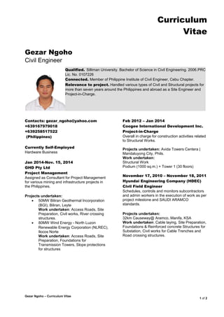 Curriculum
Vitae
Gezar Ngoho
Civil Engineer
Contacts: gezar_ngoho@yahoo.com
+639167979018
+639258517522
(Philippines)
Currently Self-Employed
Hardware Business
Jan 2014-Nov. 15, 2014
GHD Pty Ltd
Project Management
Assigned as Consultant for Project Management
for various mining and infrastructure projects in
the Philippines.
Projects undertaken:
• 50MW Biliran Geothermal Incorporation
(BGI), Biliran, Leyte
Work undertaken: Access Roads, Site
Preparation, Civil works, River crossing
structures.
• 80MW Wind Energy - North Luzon
Renewable Energy Corporation (NLREC),
Ilocos Norte
Work undertaken: Access Roads, Site
Preparation, Foundations for
Transmission Towers, Slope protections
for structures
Feb 2012 – Jan 2014
Coogee International Development Inc.
Project-in-Charge
Overall in charge for construction activities related
to Structural Works.
Projects undertaken: Avida Towers Centera |
Mandaluyong City, Phils.
Work undertaken:
Structural Work
Podium (1000 sq.m.) + Tower 1 (30 floors)
November 17, 2010 – November 18, 2011
Hyundai Engineering Company (HDEC)
Civil Field Engineer
Schedules, controls and monitors subcontractors
and admin workers in the execution of work as per
project milestone and SAUDI ARAMCO
standards.
Projects undertaken:
32km Causeway@ Aramco, Manifa, KSA
Work undertaken: Cable laying, Site Preparation,
Foundations & Reinforced concrete Structures for
Substation, Civil works for Cable Trenches and
Road crossing structures.
1 of 2
Gezar Ngoho – Curriculum Vitae
Qualified. Silliman University. Bachelor of Science in Civil Engineering. 2006.PRC
Lic. No. 0107226
Connected. Member of Philippine Institute of Civil Engineer, Cebu Chapter.
Relevance to project. Handled various types of Civil and Structural projects for
more than seven years around the Philippines and abroad as a Site Engineer and
Project-in-Charge.
 
