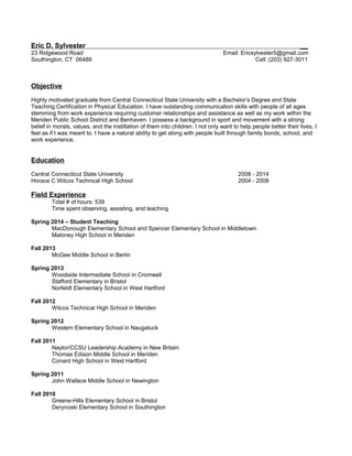 Eric D. Sylvester __
23 Ridgewood Road
Southington, CT 06489
Email: Ericsylvester5@gmail.com
Cell: (203) 927-3011
Objective
Highly motivated graduate from Central Connecticut State University with a Bachelor’s Degree and State
Teaching Certification in Physical Education. I have outstanding communication skills with people of all ages
stemming from work experience requiring customer relationships and assistance as well as my work within the
Meriden Public School District and Benhaven. I possess a background in sport and movement with a strong
belief in morals, values, and the instillation of them into children. I not only want to help people better their lives, I
feel as if I was meant to. I have a natural ability to get along with people built through family bonds, school, and
work experience.
Education
Central Connecticut State University 2008 - 2014
Horace C Wilcox Technical High School 2004 - 2008
Field Experience
Total # of hours: 539
Time spent observing, assisting, and teaching
Spring 2014 – Student Teaching
MacDonough Elementary School and Spencer Elementary School in Middletown
Maloney High School in Meriden
Fall 2013
McGee Middle School in Berlin
Spring 2013
Woodside Intermediate School in Cromwell
Stafford Elementary in Bristol
Norfeldt Elementary School in West Hartford
Fall 2012
Wilcox Technical High School in Meriden
Spring 2012
Western Elementary School in Naugatuck
Fall 2011
Naylor/CCSU Leadership Academy in New Britain
Thomas Edison Middle School in Meriden
Conard High School in West Hartford
Spring 2011
John Wallace Middle School in Newington
Fall 2010
Greene-Hills Elementary School in Bristol
Derynoski Elementary School in Southington
 