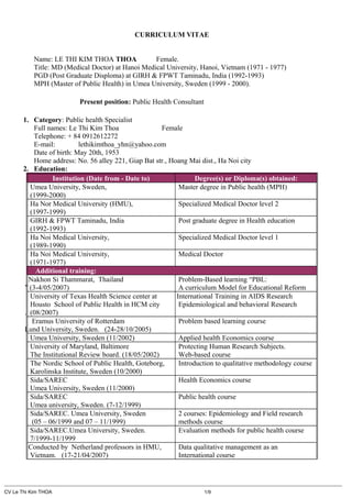 CURRICULUM VITAE
Name: LE THI KIM THOA THOA Female.
Title: MD (Medical Doctor) at Hanoi Medical University, Hanoi, Vietnam (1971 - 1977)
PGD (Post Graduate Disploma) at GIRH & FPWT Taminadu, India (1992-1993)
MPH (Master of Public Health) in Umea University, Sweden (1999 - 2000).
Present position: Public Health Consultant
1. Category: Public health Specialist
Full names: Le Thi Kim Thoa Female
Telephone: + 84 0912612272
E-mail: lethikimthoa_yhn@yahoo.com
Date of birth: May 20th, 1953
Home address: No. 56 alley 221, Giap Bat str., Hoang Mai dist., Ha Noi city
2. Education:
Institution (Date from - Date to) Degree(s) or Diploma(s) obtained:
Umea University, Sweden,
(1999-2000)
Master degree in Public health (MPH)
Ha Nor Medical University (HMU),
(1997-1999)
Specialized Medical Doctor level 2
GIRH & FPWT Taminadu, India
(1992-1993)
Post graduate degree in Health education
Ha Noi Medical University,
(1989-1990)
Specialized Medical Doctor level 1
Ha Noi Medical University,
(1971-1977)
Medical Doctor
Additional training:
Nakhon Si Thammarat, Thailand
” (3-4/05/2007)
Problem-Based learning “PBL:
A curriculum Model for Educational Reform
University of Texas Health Science center at
Housto School of Public Health in HCM city
. (08/2007)
International Training in AIDS Research
Epidemiological and behavioral Research
Eramus University of Rotterdam
Lund University, Sweden. (24-28/10/2005)
Problem based learning course
Umea University, Sweden (11/2002) Applied health Economics course
University of Maryland, Baltimore
The Institutional Review board. (18/05/2002)
Protecting Human Research Subjects.
Web-based course
The Nordic School of Public Health, Goteborg,
Karolinska Institute, Sweden (10/2000)
Introduction to qualitative methodology course
Sida/SAREC
Umea University, Sweden (11/2000)
Health Economics course
Sida/SAREC
Umea university, Sweden. (7-12/1999)
Public health course
Sida/SAREC. Umea University, Sweden
(05 – 06/1999 and 07 – 11/1999)
2 courses: Epidemiology and Field research
methods course
Sida/SAREC.Umea University, Sweden.
7/1999-11/1999
Evaluation methods for public health course
Conducted by Netherland professors in HMU,
Vietnam. (17-21/04/2007)
Data qualitative management as an
International course
CV Le Thi Kim THOA 1/9
 