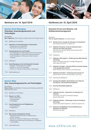 Seminare am 14. April 2010                                                Konferenz am 15. April 2010

Seminar Social Messaging                                                  Executive Forum zum Wissens- und
Potentiale, Anwendungsszenarien und                                       Kollaborationsmanagement
Technologien
Seminarleiter:
                                                                          Moderation:
Björn Negelmann, Senior Analyst, [n:sight] market & technology research
                                                                          Prof. Dr. Joachim Niemeier, Universität Stuttgart
13:30   Begrüßung und Vorstellung
                                                                          09:30 Keynote: How to manage the Enterprise 2.0 (r)evolution?
                                                                                Euan Semple, Enterprise 2.0 Experte, UK
13:45   Potentiale von Social Messaging im Unternehmen
        • Zielsetzungen und Ansatzpunkte
                                                                          10:15   Fallstudie: Enterprise 2.0 bei der Deutschen Bank –
        • Potentiale & Herausforderungen
                                                                                  Fazit aus den ersten zwei Jahren
                                                                                  Jamil Ouaj, Vice President Global Communications GTO,
14:30   Anwendungsszenarien und Konzepte
                                                                                  Deutsche Bank AG
        • Social Messaging zur Förderung der internen Kommunikation
        • Social Messaging zur Förderung des Wissensaustauschs
                                                                          10:45 Kaffeepause
        • Social Messaging zur Förderung von Open Innovation
          Prozessen
                                                                          11:15   Fallstudie: HAVI Logistics – Einführung eines Wiki-basierten
                                                                                  Info-Portals
15:30   Kaffeepause
                                                                                  Miriam Schittkowski, Manager Knowledge Management,
                                                                                  HAVI Logistics IS GmbH
16:00   Social Messaging und die technologischen Konzepte
        • Überblick zu technologischen Konzepten
                                                                          11:45   Fallstudie: Zumtobel – Enterprise WIKI als zentraler Einstieg
        • Überblick zu Tools und Technologien
                                                                                  in das gruppenweite Intranet
        • Kriterien zur Auswahl und Bewertung von Werkzeugen
                                                                                  Rainer Warmdt, Head of Intranet IT, Zumtobel Group
17:30   Abschlussdiskussion
                                                                          12:15   Fallstudie: Erste Bank – Umsetzung eines Intranet 2.0
                                                                                  Michael Hafner, Internal Communications, Erste Group

                                                                          12:45   Gemeinsames Mittagessen

Seminar Wikis                                                             14:00   Executive Roundtables: Social Software als Treiber für
                                                                                  das Wissens- und Innovationsmanagement
Idee, Anwendungsszenarien und Technologien
Seminarleiter:                                                            14:45   Executive Roundtable Ergebnisse
Markus Glaser, Geschäftsführer Forschung und Entwicklung, Hallo Welt!
Medienwerkstatt GmbH                                                      15:30   Kaffeepause

13:30   Begrüßung und Vorstellung                                         16:00   Fallstudie: Novartis – Governance von Enterprise 2.0
                                                                                  Initiativen
13:45   Nutzwert von Wikis                                                        Timm Suess, Ececutive Compensation Manager,
        • Wiki-Grundfunktionen                                                    Novartis Pharma AG
        • Nutzenpotentiale
        • Sinnhaftigkeit                                                  16:30   Fallstudie: Siemens – Erfahrungen mit einer Innovations-
                                                                                  Community
14:30   Anwendungsszenarien und Erfolgsfaktoren                                   Susanne Mörl, Global Operations / SIS GO ST, Siemens AG
        • Anwendungsfelder
        • Erfolgsfaktoren                                                 17:00   Diskussion: Erfolgsfaktoren für die Einführung von
                                                                                  Enterprise 2.0 Initiativen
15:30   Kaffeepause                                                               Referenten des Tages

16:00   Wiki und das technologische Konzept
        • Marktübersicht Wiki-Lösungen und Abgrenzung zu                                                         Änderungen am Programm sind vorbehalten.
          anderen Systemen
        • Kriterien zur Auswahl und Bewertung von Werkzeugen
        • Klassifizierung, Bewertung und Anwendung der verfügbaren
          Funktionalitäten

17:30   Abschlussdiskussion
                                                                          www.e20forum.de
 