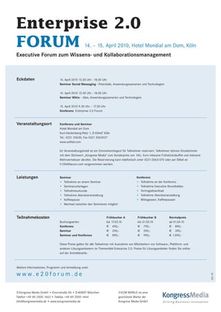 Enterprise 2.0
FORUM                                           14. – 15. April 2010, Hotel Mondial am Dom, Köln
Executive Forum zum Wissens- und Kollaborationsmanagement



Eckdaten                      14. April 2010 13.30 Uhr - 18.00 Uhr
                              Seminar Social Messaging - Potentiale, Anwendungsszenarien und Technologien

                              14. April 2010 13.30 Uhr - 18.00 Uhr
                              Seminar Wikis – Idee, Anwendungsszenarien und Technologien

                              15. April 2010 9.30 Uhr – 17.30 Uhr
                              Konferenz Enterprise 2.0 Forum



Veranstaltungsort             Konferenz und Seminar
                              Hotel Mondial am Dom
                              Kurt-Hackenberg-Platz 1, D-50667 Köln
                              Tel.: 0221 20630, Fax 0221 2063527
                              www.sofitel.com

                              Im Veranstaltungshotel ist ein Zimmerkontingent für Teilnehmer reserviert. Teilnehmer können Einzelzimmer
                              mit dem Stichwort „Kongress Media“ zum Sonderpreis von 145,- Euro inklusive Frühstücksbuffet und inklusive
                              Mehrwertsteuer abrufen. Die Reservierung kann telefonisch unter 0221-2063-570 oder per EMail an
                              h1306@accor.com vorgenommen werden.



Leistungen                    Seminar                                                   Konferenz
                              • Teilnahme an einem Seminar                              • Teilnahme an der Konferenz
                              • Seminarunterlagen                                       • Teilnahme Executive Roundtables
                              • Teilnahmeurkunde                                        • Vortragsdownload
                              • Teilnahme Abendveranstaltung                            • Teilnahme Abendveranstaltung
                              • Kaffeepause                                             • Mittagessen, Kaffeepausen
                              • Wechsel zwischen den Seminaren möglich



Teilnahmekosten                                                     Frühbucher A         Frühbucher B            Normalpreis
                              Buchungsarten                         bis 17.03.10         bis 31.03.10            ab 01.04.10
                              Konferenz                             € 690,-              € 790,-                 € 890,-
                              Seminar                               € 290,-              € 290,-                 € 390,-
                              Seminar und Konferenz                 € 890,-              € 990,-                 € 1.090,-

                              Diese Preise gelten für alle Teilnehmer mit Ausnahme von Mitarbeitern von Software-, Plattform- und
                              anderen Lösungsanbietern im Themenfeld Enterprise 2.0. Preise für Lösungsanbieter finden Sie online
                              auf der Anmeldeseite.



Weitere Informationen, Programm und Anmeldung unter

www.e20forum.de
                                                                                                                                           02/10




© Kongress Media GmbH • Knorrstraße 85 • D-80807 München                   ©ECM WORLD ist eine
Telefon +49 89 2000 1463 • Telefax +49 89 2000 1464                        geschützte Marke der            KongressMedia
info@kongressmedia.de • www.kongressmedia.de                               Kongress Media GmbH              Driving Business Innovation
 