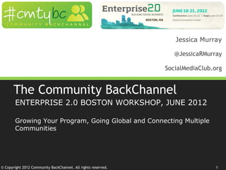 Jessica Murray

                                                                  @JessicaRMurray

                                                               SocialMediaClub.org


       The Community BackChannel
       ENTERPRISE 2.0 BOSTON WORKSHOP, JUNE 2012

       Growing Your Program, Going Global and Connecting Multiple
       Communities




© Copyright 2012 Community BackChannel. All rights reserved.                    1
 