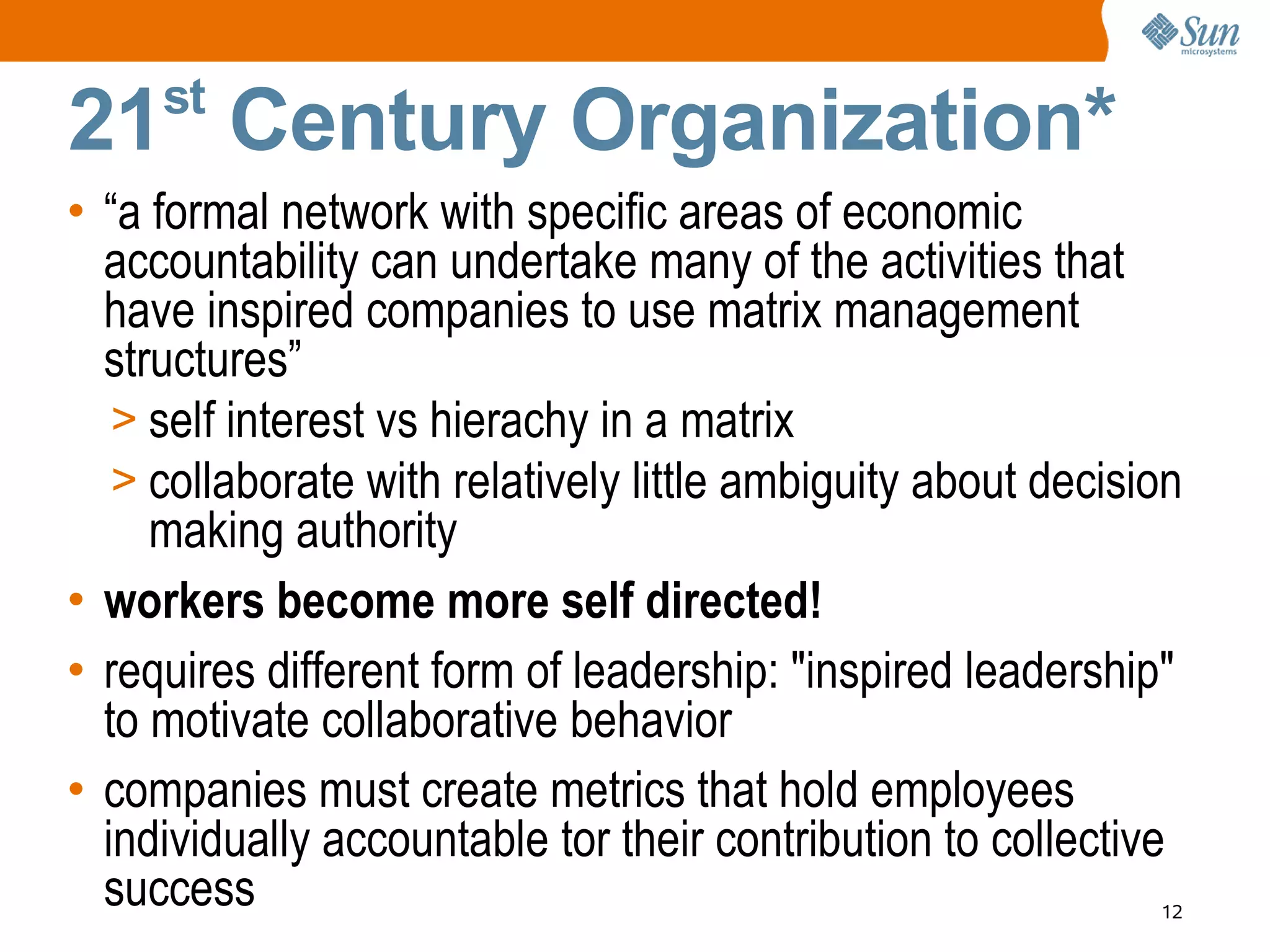 st
21 Century Organization*
• “a formal network with specific areas of economic
  accountability can undertake many of the activities that
  have inspired companies to use matrix management
  structures”
   > self interest vs hierachy in a matrix
   > collaborate with relatively little ambiguity about decision
     making authority
• workers become more self directed!
• requires different form of leadership: "inspired leadership"
  to motivate collaborative behavior
• companies must create metrics that hold employees
  individually accountable tor their contribution to collective
  success                                                     12
 