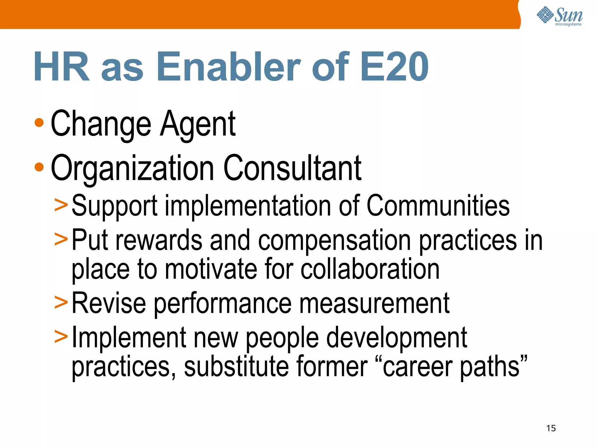 HR as Enabler of E20
• Change Agent
• Organization Consultant
 > Support implementation of Communities
 > Put rewards and compensation practices in
   place to motivate for collaboration
 > Revise performance measurement
 > Implement new people development
   practices, substitute former “career paths”
                                                 15
 