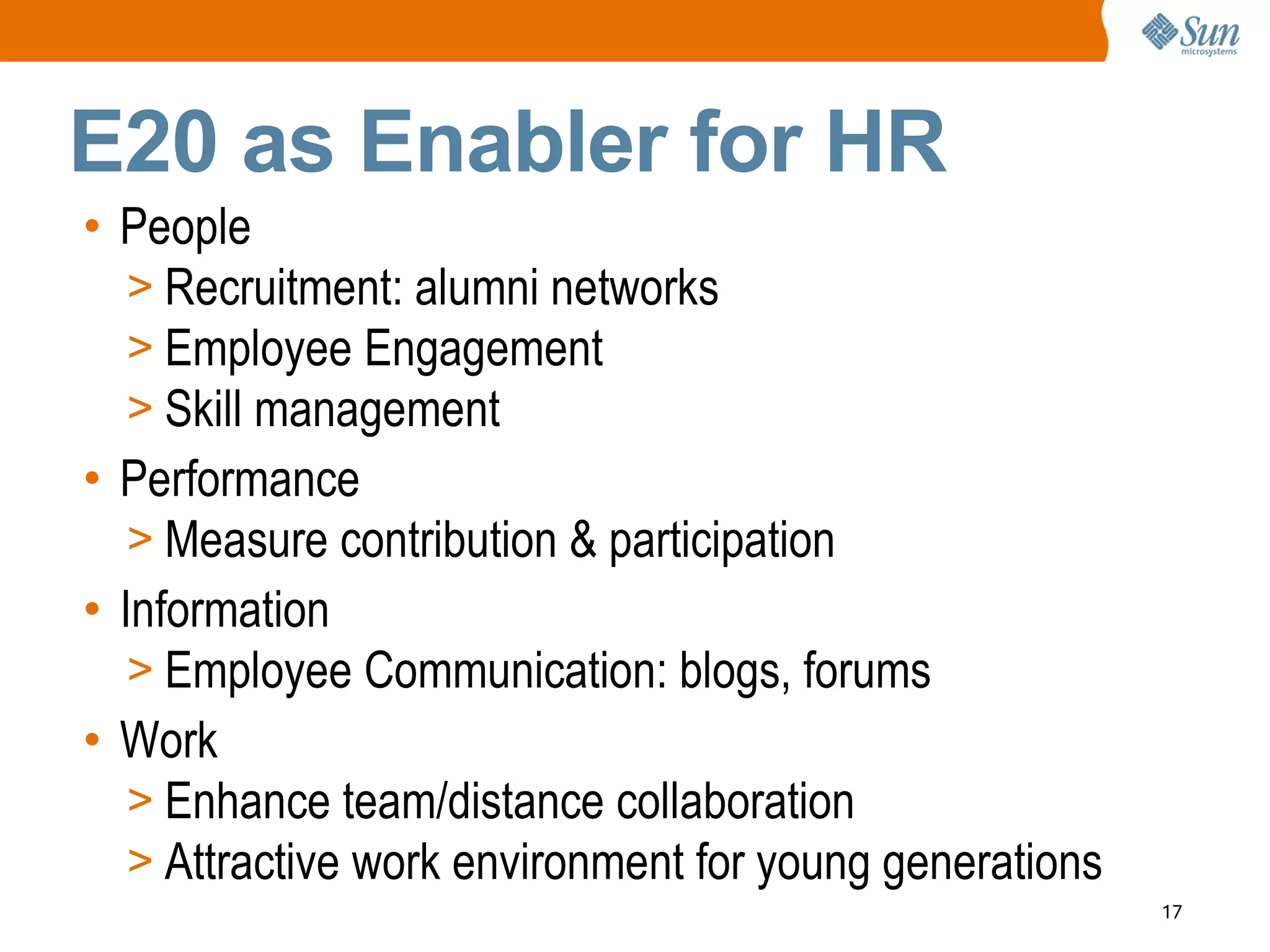E20 as Enabler for HR
• People
   > Recruitment: alumni networks
   > Employee Engagement
   > Skill management
• Performance
   > Measure contribution & participation
• Information
   > Employee Communication: blogs, forums
• Work
   > Enhance team/distance collaboration
   > Attractive work environment for young generations
                                                         17
 